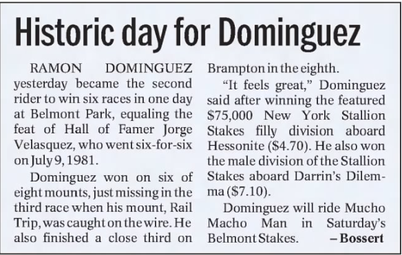 05/06/2001 nuestro Hall de la Fama RAMON ALFREDO DOMINGUEZ igualó el record de Jorge Velásquez de 6 victorias en un mismo programa en Belmont Park. Ese día corrió 8 y las 2 que falló llegó tercero <a href="/RADominguez76/">Ramón Domínguez</a> 

Foto <a href="/GaryDougherty/">Racing Stats & Info</a>