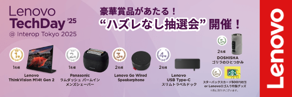 Lenovo TechDay’25 6/11(水)-13(金)
"ハズレなし抽選会"開催決定！📢
Lenovoのセッションを聴講の上、会場でアンケートに回答して豪華賞品を当てよう！なんと1等賞品は『ThinkVision M14t Gen 2』、ほか賞品もお楽しみに。会場ブース[6F28]にぜひお立ち寄りください。
詳細は☛lnv.gy/4kifhsW