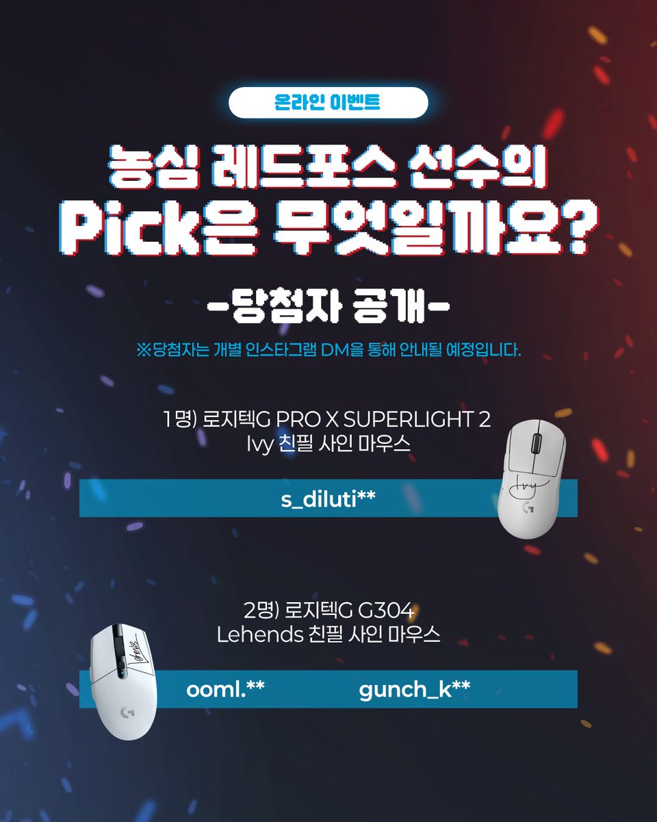 [💌EVENT] #LCK

🖱️Which Logitech G Mouse Does NS RedForce's Pick? Event🖱️ 

Revealing the winners of the online event with Nongshim RedForce's gaming gear partner 'Logitech G'!
Thank you to everyone who participated in the event ✨

※The winners will be informed through
