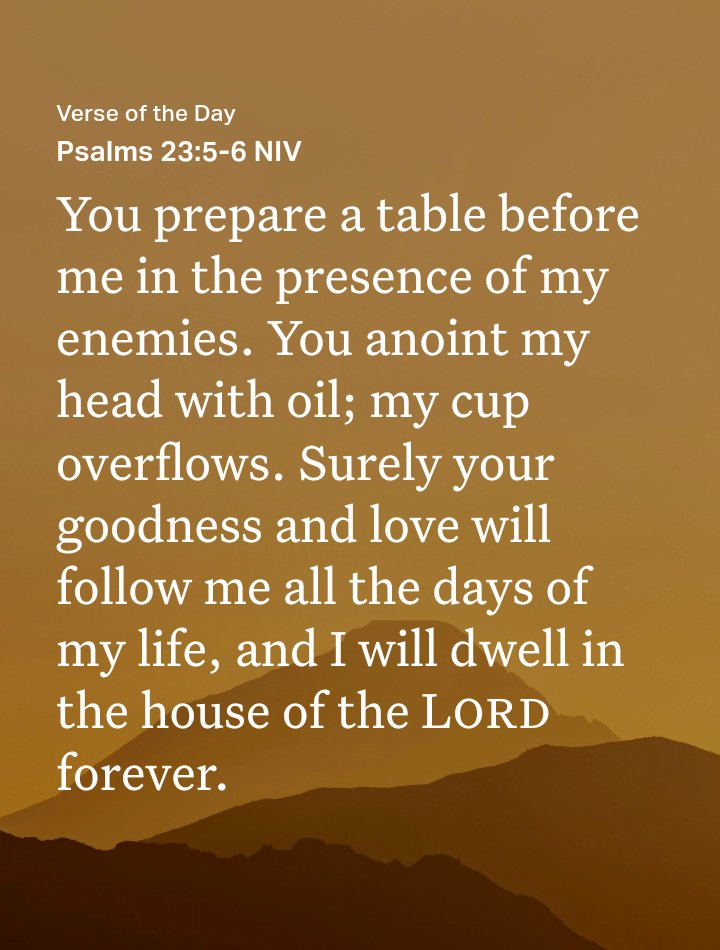 Psalms 23:5-6 NIV
[5] You prepare a table before me in the presence of my enemies. You anoint my head with oil; my cup overflows. [6] Surely your goodness and love will follow me all the days of my life, and I will dwell in the house of the Lord forever.

bible.com/bible/111/psa.…