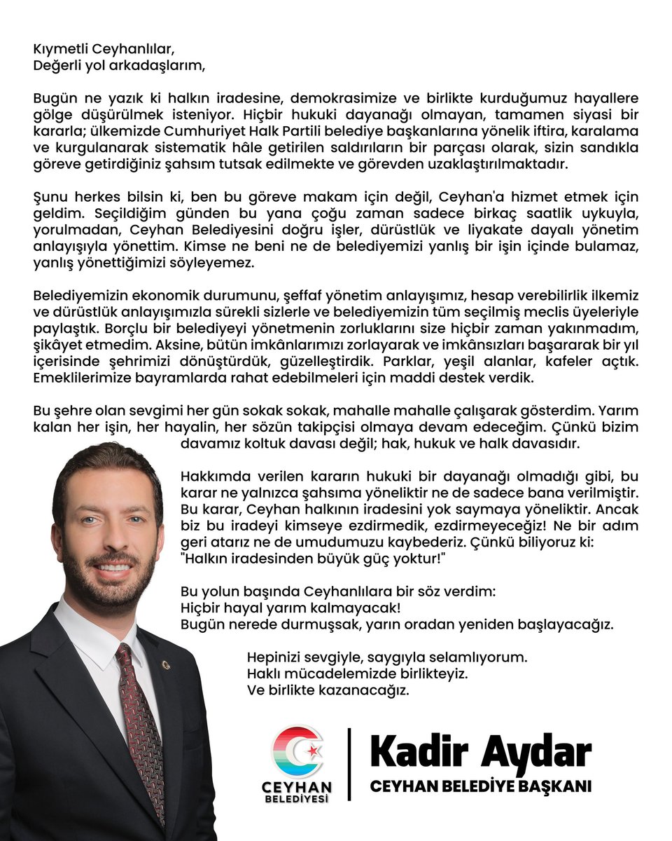 Kıymetli Ceyhanlılar, 
Değerli yol arkadaşlarım,

Bugün ne yazık ki halkın iradesine, demokrasimize ve birlikte kurduğumuz hayallere gölge düşürülmek isteniyor. Hiçbir hukuki dayanağı olmayan, tamamen siyasi bir kararla; ülkemizde Cumhuriyet Halk Partili belediye başkanlarına