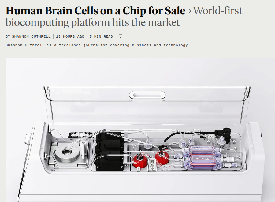 🔥 WORLD'S FIRST BIOCOMPUTER, POWERED BY HUMAN BRAIN CELLS ON A SILICON CHIP

Cortical Labs released CL1, a bio-computer using 800,000 lab-grown human neurons interfaced on a silicon chip. 

Each chip costs $35,000, with a cloud version at $300 per week.

sub-ms response, remote