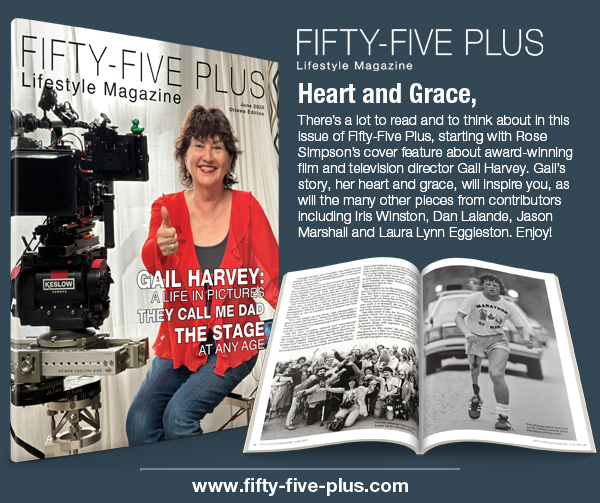 There’s a lot to read and to think about in this issue of Fifty-Five Plus, starting with Rose Simpson’s cover feature about award-winning film and television director Gail Harvey. Gail’s story, her heart and grace, will inspire you. Enjoy!