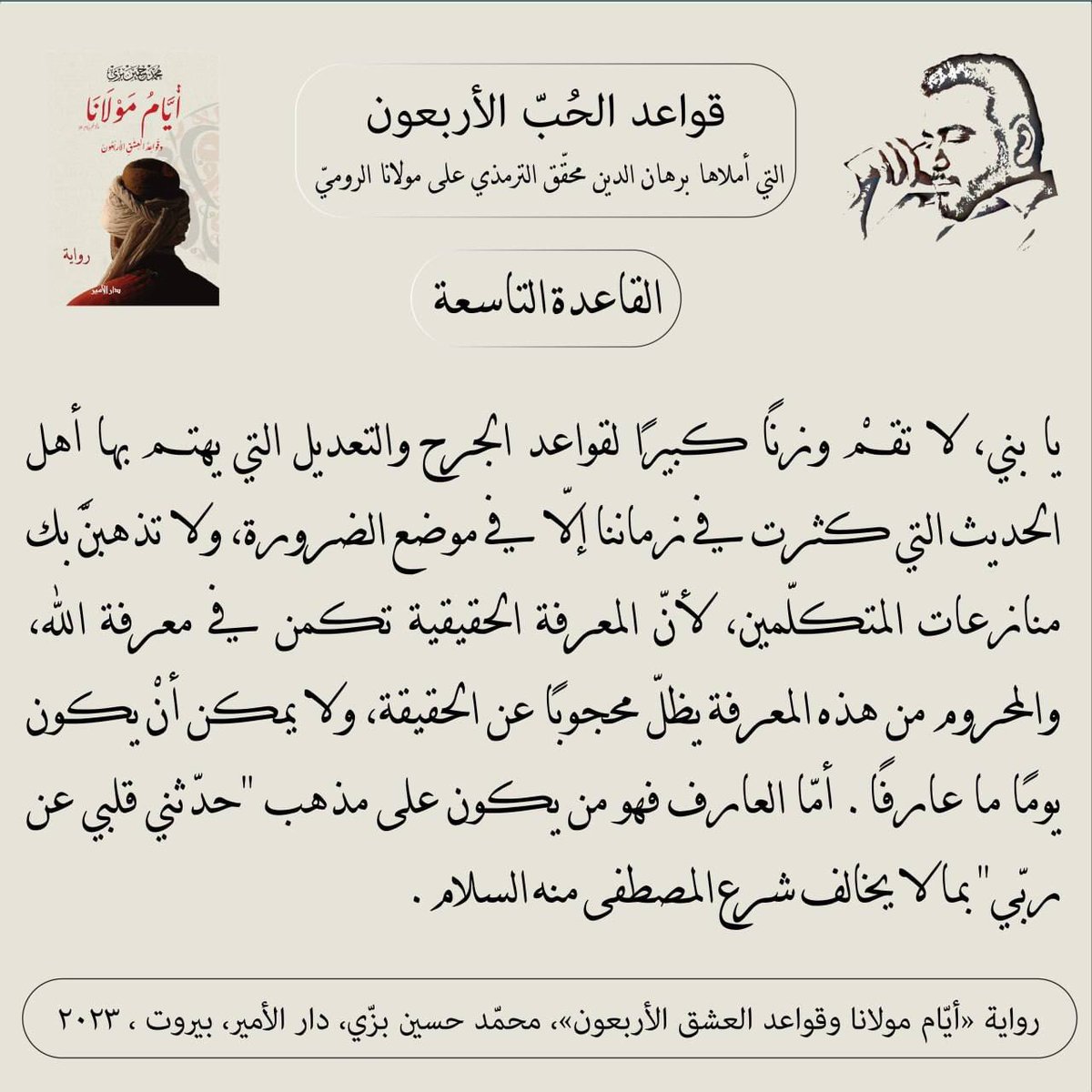 "القاعدة التاسعة"
قواعد الحبّ الأربعون (مرحلة العقل) التي أملاها سيد برهان الدين محقّق الترمذي على #مولانا #جلال_الدين_الرومي
من #رواية #أيام_مولانا_وقواعد_العشق_الأربعون #محمد_حسين_بزي
#عشق_أبدي