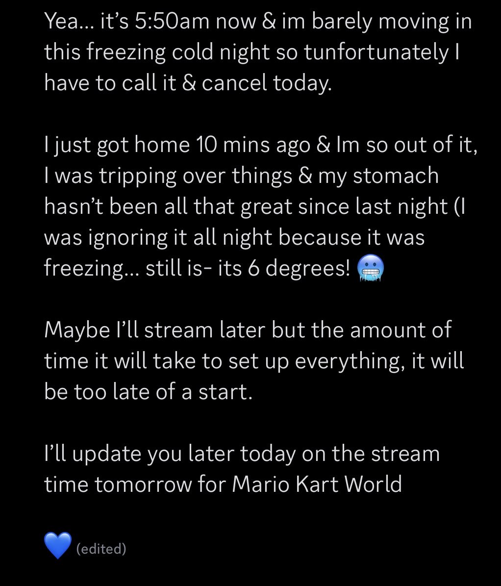 Update from the past hour.

I seem to be feeling worse by the minute so I think it’s best I rest up &amp; get ready to stream Mario Kart World tomorrow.

I feel awful canceling but at the same time, I’m literally feeling awful, feeling really nauseous &amp; in pain 😰