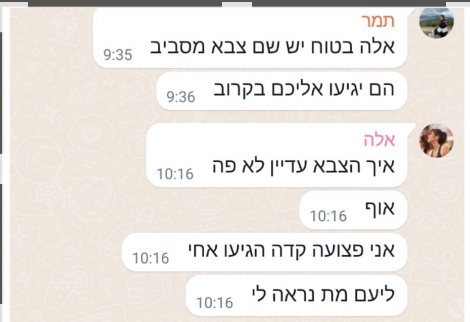 nissimham's tweet photo. זו ההודעה האחרונה שכתבה אלה ברגעי האימה לפני שנורתה במאהל של מסיבת הנובה.
היא המשיכה לכתוב אחרי שנורתה בראשה ורגליה, וחברה ליעם נרצח.
אחר כך היא איבדה את ההכרה.

כל זאת, ארבע שעות אחרי תחילת המתקפה!!!

אלה שאלה בייאוש: 

״איך הצבא עדיין לא פה?״

גם אני שואל:

היכן היה הצבא?

מדוע ממשלת ישראל לא הקימה עד כה ועדת חקירה ציבורית בשיתוף המשפחות השכולות?

מדוע הפרקליטות הצבאית מתנגדת לחקירת מבקר המדינה?