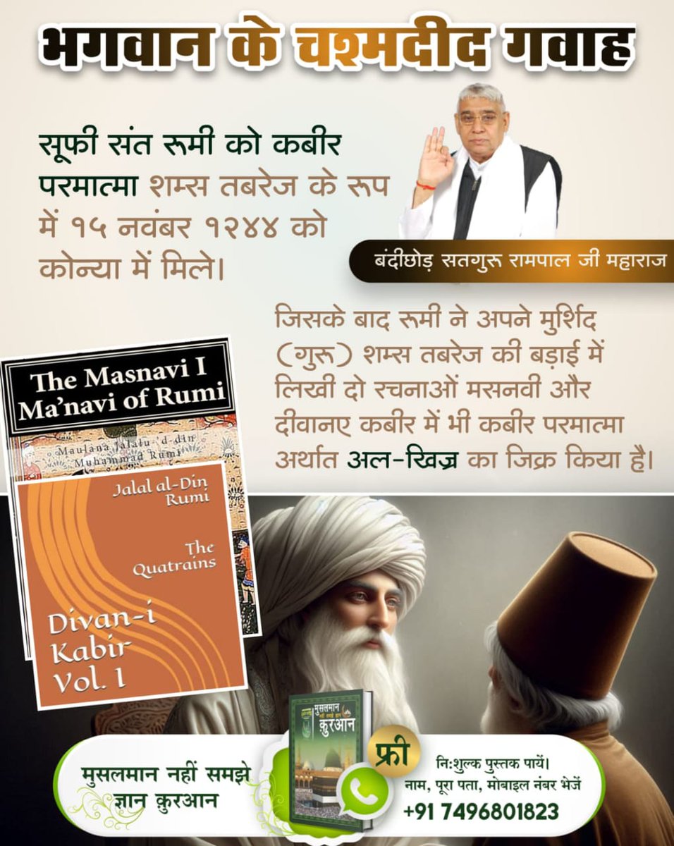 सूफी संत रूमी को कबीर परमात्मा शम्स तबरेज के रूप में 15 नवंबर 1244 को कोन्या में मिले। जिसके बाद रूमी ने अपने मुर्शिद (गुरू) शम्स तबरेज की बड़ाई में लिखी दो रचनाओं मसनवी और दीवान-ए-कबीर में भी कबीर परमात्मा
#भगवान_के_चश्मदीद_गवाह

6Days Left Kabir Prakat Diwas