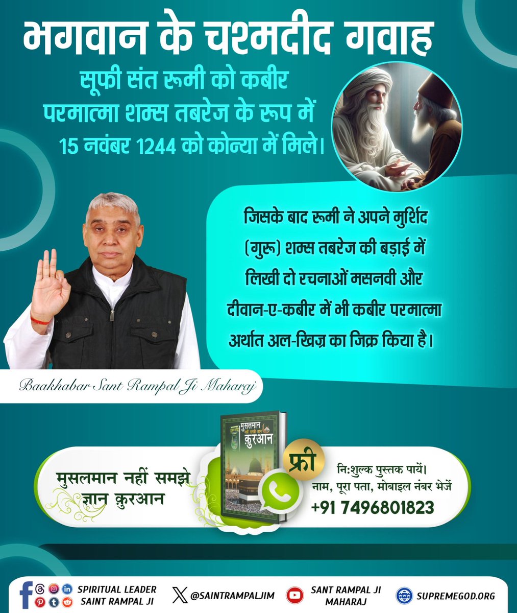 #भगवान_के_चश्मदीद_गवाह
सूफी संत रूमी को कबीर परमात्मा शम्स तबरेज के रूप में 15 नवंबर 1244 को कोन्या में मिले।जिसके बाद रूमी ने अपने मुर्शिद(गुरू)शम्स तबरेज की बड़ाई में लिखी दो रचनाओं मसनवी और दीवान-ए-कबीर मेंभी कबीर परमात्माअर्थातअल-खिज्र का जिक्र किया है।