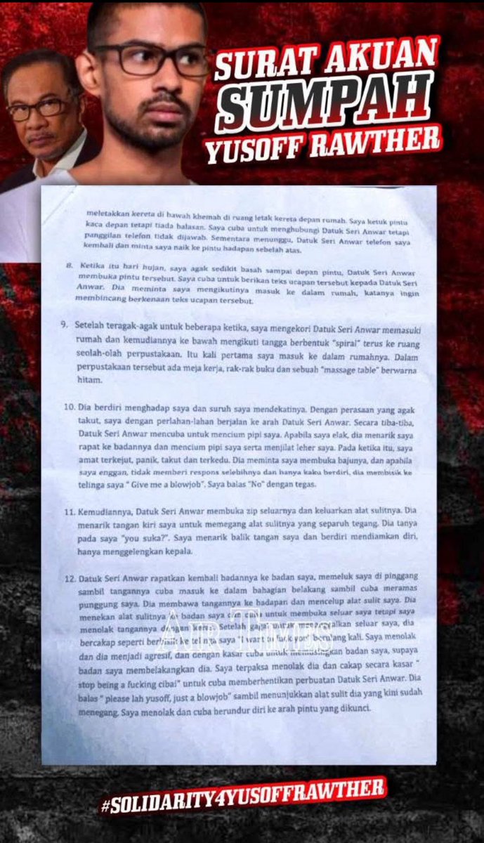 HalimCrypto's tweet photo. (Sangat Hina, Jijik Lagi Meloyakan)
SURAT AKUAN SUMPAH YUSUF RAWTHER

Saya, Muhammed Yusoff Rawther yang beralamat penyampaian di No. 2 Lebuhraya Rose, 10350 Pulau Pinang, berumur 26 tahun dan No. Kad Pengenalan: 930225-07-5793 dengan khusyuk dan tawadhuk serta tulus ikhlas menyatakan bahawa:

1. Pada 2 September 2018 di No. 2 Lebuhraya Rose Pulau Pinang, di kediaman keluarga saya, sekitar jam 12 tengah hari, Datuk Seri Anwar Ibrahim telah datang dan katanya untuk menziarahi datuk saya. Dalam pertemuan itu, Datuk Seri Anwar telah bertanya saya bekerja apa dan mempelawa saya untuk bekerja dengannya. Datuk Seri Anwar kemudian memberi pada saya telefon bimbitnya berjenama Iphone untuk saya memasukkan nombor telefon saya.

2. Kira-kira 20 minit selepas beliau meninggalkan rumah keluarga saya, saya telah mendapat pesanan ringkas (SMS) darinya yang meminta saya menghubunginya melalui aplikasi Whatsapp. Kemudiannya, saya terus menghantar pesanan melalui Whatsapp dan selepas itu, hampir setiap hari beliau akan menghantar mesej kepada saya dan sebaliknya.

3. Pada 23 September 2018, beliau bertanya kepada saya jika saya akan ke Kuala Lumpur tidak lama lagi. Pada 25 September 2018, kira-kira dalam 10.30 pagi, saya telah datang melapor diri untuk bekerja di No 41, Jalan 5/4F, Bukit Gasing, Petaling Jaya, Selangor. Dalam pertemuan saya dengan Datuk Seri Anwar di rumahnya, beliau menyatakan beliau mahu untuk melakukan “research on policy and socio-economic issues”, dimana ketika itu ada Dr. Rahman Abdullah dan Shukri Saad turut berada di situ.

4. Saya bekerja seperti biasa dan hampir setiap hari yang Datuk Seri Anwar masuk ke pejabat, beliau akan menemui saya. Beliau juga sering menghubungi saya melalui pesanan Whatsapp.

5. Antara tugasan saya pada permulaan kerja adalah untuk menyiapkan teks ucapan bagi Datuk Seri Anwar untuk satu program mengenang 150 tahun tokoh Mahatma Gandhi yang dianjurkan oleh Subash Chandra Bose Cultural Centre pada 2 Oktober 2018 di Menara Vista Sentral.

6. Pada 2 Oktober 2018, di pejabat Datuk Seri Anwar di Bukit Gasing, sekitar jam 11 pagi, saya siapkan teks ucapan tersebut dan pergi untuk menyerahkannya kepada setiausaha Datuk Seri Anwar, En. Shukri Saad. Saya diminta oleh En. Shukri untuk menyerahkan sendiri teks tersebut kepada Datuk Seri Anwar di rumahnya di Bukit Segambut. En. Shukri juga menyatakan pada saya “Boss is expecting you”.

7. Saya memandu kereta saya dari pejabat sekitar jam 2.15 petang ke rumah Datuk Seri Anwar di Bukit Segambut dan sampai ke rumah beliau sekitar jam 3 petang.

8. Ketika itu hari hujan, saya agak sedikit basah sampai depan pintu, Datuk Seri Anwar membuka pintu tersebut. Saya cuba untuk berikan teks ucapan tersebut kepada Datuk Seri Anwar. Dia meminta saya mengikutinya masuk ke dalam rumah, katanya ingin membincang berkenaan teks ucapan tersebut.

9. Setelah teragak-agak untuk beberapa ketika, saya mengekori Datuk Seri Anwar memasuki rumah dan kemudiannya ke bawah mengikut tangga berbentuk “spiral” terus ke ruang seolah-olah perpustakaan. Itu kali pertama saya masuk ke dalam rumahnya. Dalam perpustakaan tersebut ada meja kerja, rak-rak buku dan sebuah “massage table” berwarna hitam.

10. Dia berdiri menghadap saya dan suruh saya mendekatinya. Dengan perasaan yang agak takut, saya dengan perlahan-lahan berjalan ke arah Datuk Seri Anwar. Secara tiba-tiba, Datuk Seri Anwar mencuba untuk mencium kedua pipi saya. Apabila saya elak, dia menarik saya rapat ke badannya dan mencium pipi saya serta menjilat telinga saya. Pada waktu itu saya amat terkejut, panik, takut dan terkeedu. Dia meminta saya membuka baju, dan apabila saya enggan, dia memberi pencerahan sebelumnya dia bersuara lembut ke arah muka saya dan telahnya saya “Give me a blowjob”. Saya balas “No” dengan tegas.