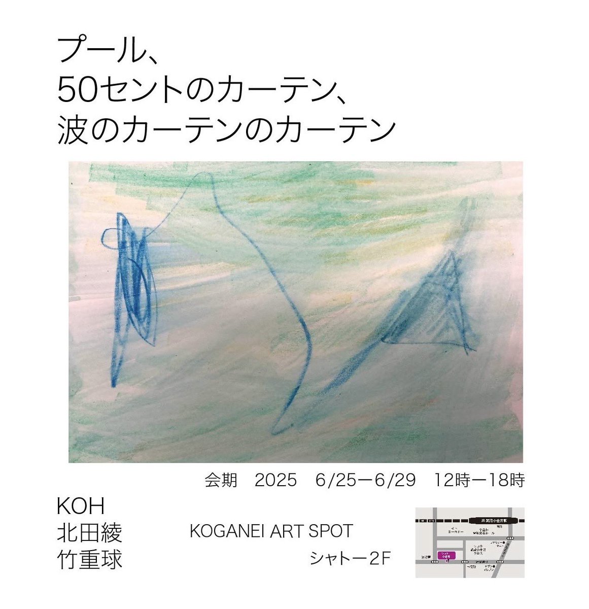 【展示のお知らせ】

“プール、50セントのカーテン、波のカーテンのカーテン”

KOH   北田綾　竹重球

2025.6/25(Wed)-6/29(Sun)
12:00〜18:00

KOGANEI ART SPOT   シャトー2F
JR中央線武蔵小金井駅南口から徒歩5分

3人展をします。是非お越しください。