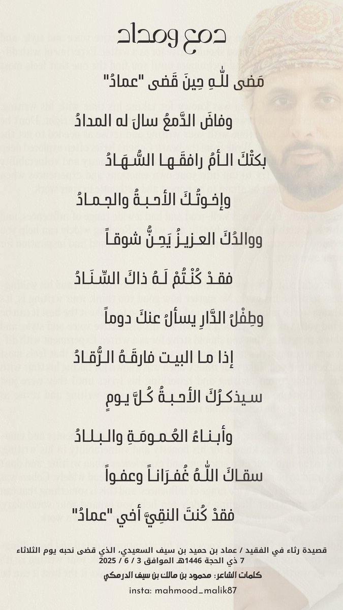 " دمع ومداد "

مضى للّٰـه حينَ قضى "عمادُ"
          وفاضَ الدمعُ سالَ له المدادُ

سقـاك اللّٰـهُ غفـرانـاً وعفـواً
          فقد كنتَ النقيَّ أخي "عمادُ"

قصيدة رثاء في/عماد بن حميد بن سيف السعيدي،الذي قضى نحبه الثلاثاء 7 ذي الحجة 1446هـ الموافق 3 / 6 / 2025

كلمات:محمود الدرمكي