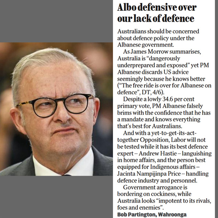 Timjbo 🇦🇺 (@tim_jbo) on Twitter photo Albo defensive over our lack of defence.
'Despite a lowly 34.6 per cent primary vote, PM <a href="/AlboMP/">Anthony Albanese</a> falsely brims with the confidence that he has a mandate and knows everything that's best for Australians.'
'Government arrogance is bordering on cockiness.'
<a href="/bob_parto/">Bob Partington</a> Wahroonga. Albo defensive over our lack of defence.
'Despite a lowly 34.6 per cent primary vote, PM <a href="/AlboMP/">Anthony Albanese</a> falsely brims with the confidence that he has a mandate and knows everything that's best for Australians.'
'Government arrogance is bordering on cockiness.'
<a href="/bob_parto/">Bob Partington</a> Wahroonga.