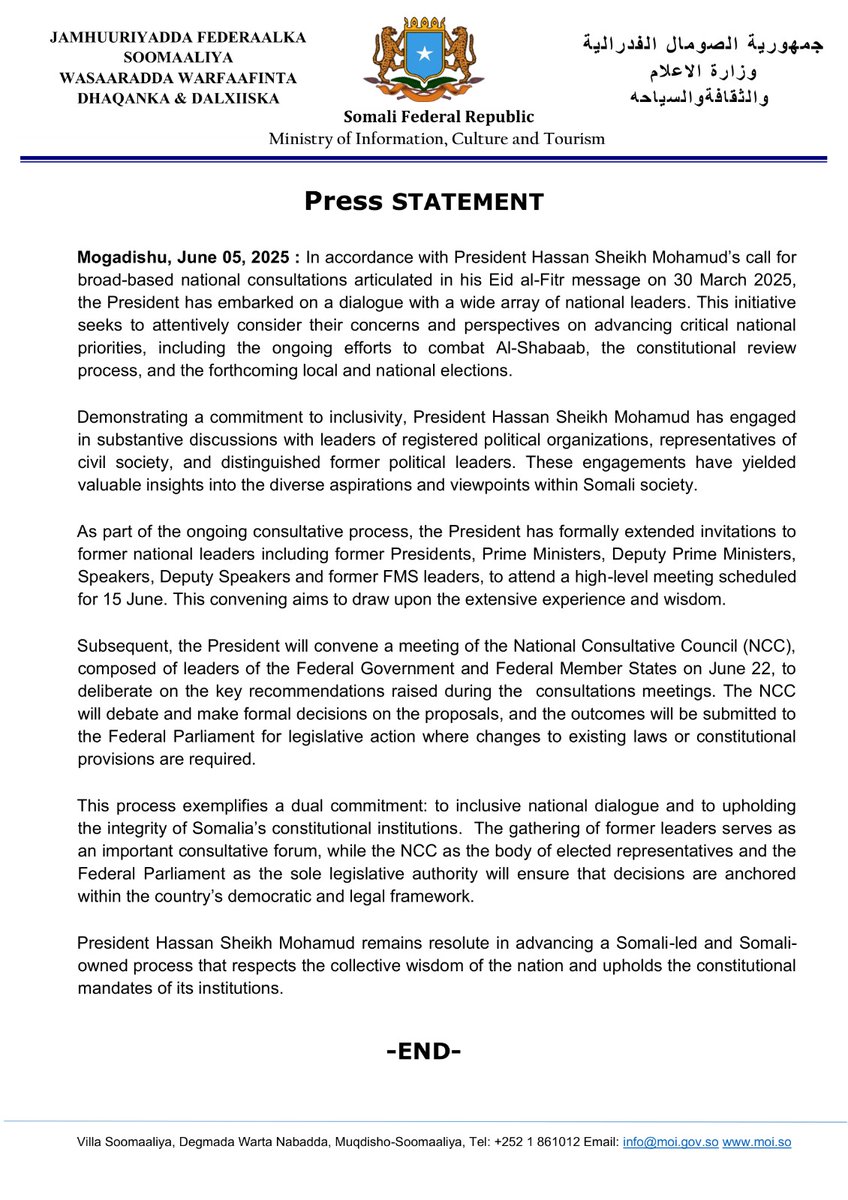SONNALIVE's tweet photo. Press STATEMENT

Mogadishu, June 05, 2025 : In accordance with President Hassan Sheikh Mohamud’s call for broad-based national consultations articulated in his Eid al-Fitr message on 30 March 2025, the President has embarked on a dialogue with a wide array of national leaders. This initiative seeks to attentively consider their concerns and perspectives on advancing critical national priorities, including the ongoing efforts to combat Al-Shabaab, the constitutional review process, and the forthcoming local and national elections.

Demonstrating a commitment to inclusivity, President Hassan Sheikh Mohamud has engaged in substantive discussions with leaders of registered political organizations, representatives of civil society, and distinguished former political leaders. These engagements have yielded valuable insights into the diverse aspirations and viewpoints within Somali society.

As part of the ongoing consultative process, the President has formally extended invitations to former national leaders including former Presidents, Prime Ministers, Deputy Prime Ministers, Speakers, Deputy Speakers and former FMS leaders, to attend a high-level meeting scheduled for 15 June. This convening aims to draw upon the extensive experience and wisdom. 

Subsequent, the President will convene a meeting of the National Consultative Council (NCC), composed of leaders of the Federal Government and Federal Member States on June 22, to deliberate on the key recommendations raised during the  consultations meetings. The NCC will debate and make formal decisions on the proposals, and the outcomes will be submitted to the Federal Parliament for legislative action where changes to existing laws or constitutional provisions are required.

This process exemplifies a dual commitment: to inclusive national dialogue and to upholding the integrity of Somalia’s constitutional institutions.  The gathering of former leaders serves as an important consultative forum, while the NCC as the body of elected representatives and the Federal Parliament as the sole legislative authority will ensure that decisions are anchored within the country’s democratic and legal framework.

President Hassan Sheikh Mohamud remains resolute in advancing a Somali-led and Somali-owned process that respects the collective wisdom of the nation and upholds the constitutional mandates of its institutions.

-END-