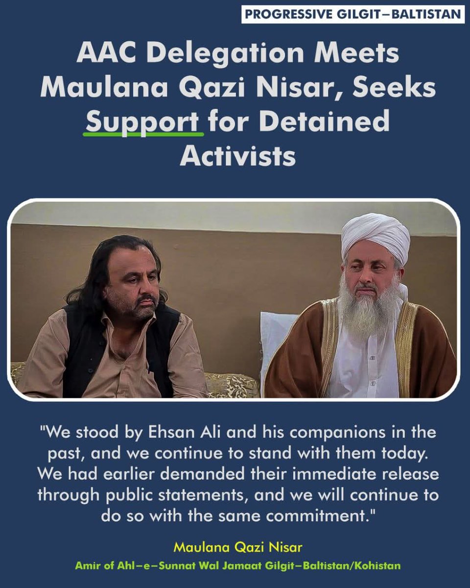 AzurJamshed's tweet photo. AAC Delegation Meets Maulana Qazi Nisar, Seeks Support for Detained Activists

A five-member delegation of the Awami Action Committee (AAC) Gilgit-Baltistan met today with Maulana Qazi Nisar, the Amir of Ahl-e-Sunnat Wal Jamaat for Gilgit-Baltistan and Kohistan, to discuss the prevailing political situation in the region and the detention of AAC leaders and activists.

During the meeting, AAC representatives briefed Maulana Qazi Nisar on recent developments, including the arrests of key committee members under what they described as unjust and politically motivated charges. The delegation urged religious and political leaders to raise their voices in support of the detainees and condemn the suppression of peaceful political activity.

Maulana Qazi Nisar expressed full solidarity with the detained AAC members, stating:
"We stood by Ehsan Ali and his companions in the past, and we continue to stand with them today. We had earlier demanded their immediate release through public statements, and we will continue to do so with the same commitment."

He emphasized the need for unity among the people of Gilgit-Baltistan, calling on citizens to rise above sectarian, linguistic, and regional differences and work together as a cohesive nation. He underscored that a collective, united struggle is essential for securing the rights, peace, and prosperity of the region.

The AAC delegation thanked Maulana Qazi Nisar for his continued support and principled stance. They expressed hope that Ahl-e-Sunnat Wal Jamaat would continue to stand shoulder to shoulder with the Awami Action Committee in the pursuit of justice, human rights, and regional development.