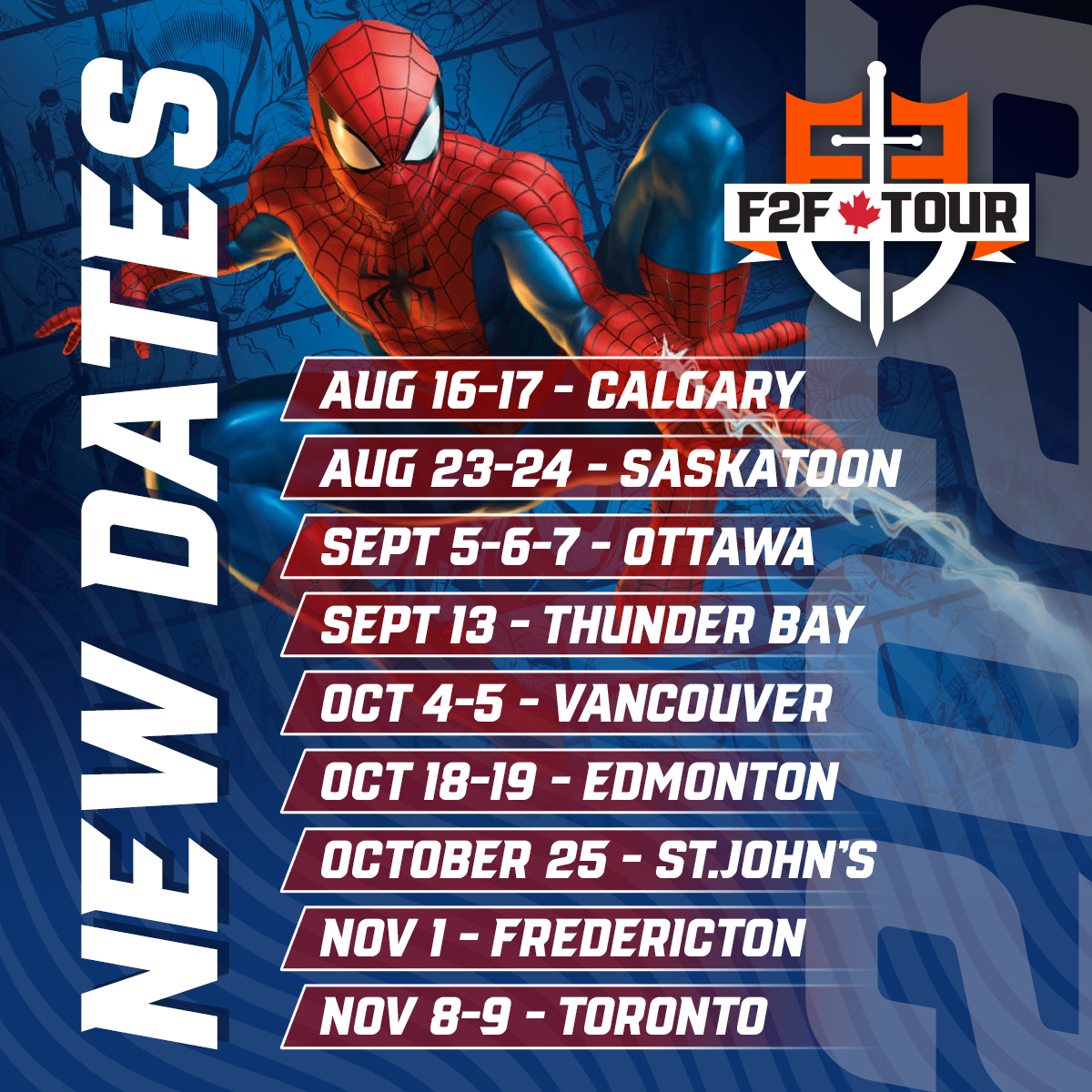 F2F Tour Round 11 Dates Announced! 

Join us across Canada for epic gaming events this Fall! 
 
Calgary: Aug 16-17  
Saskatoon: Aug 23-24  

Ottawa (CommandFest): Sept 5-7  
Thunder Bay: Sept 13  

Vancouver: Oct 4-5  
Edmonton: Oct 18-19  
St. John’s: Oct 25  

Fredericton: Nov