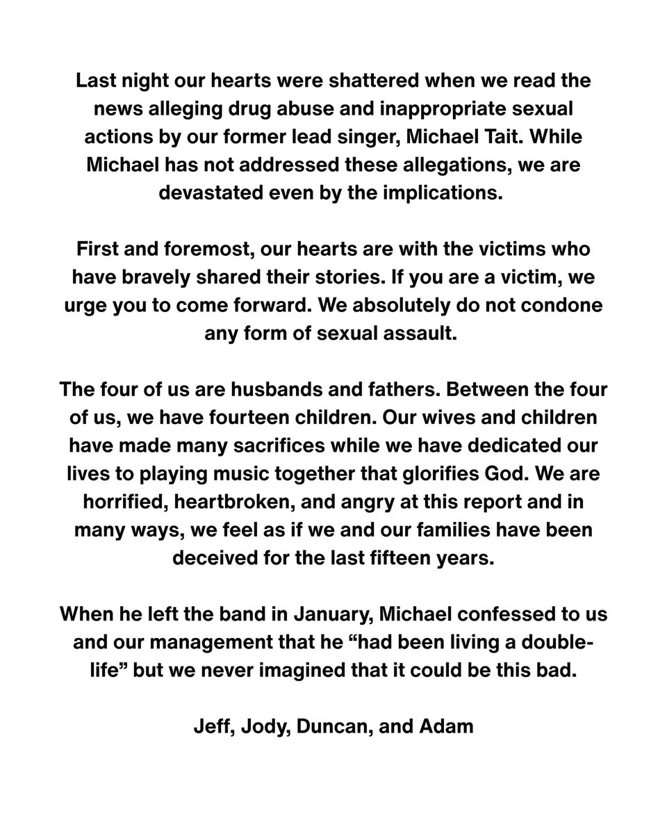 Last night our hearts were shattered when we read the news alleging drug abuse and inappropriate sexual actions by our former lead singer, Michael Tait. While Michael has not addressed these allegations, we are devastated even by the implications. 

First and foremost, our hearts