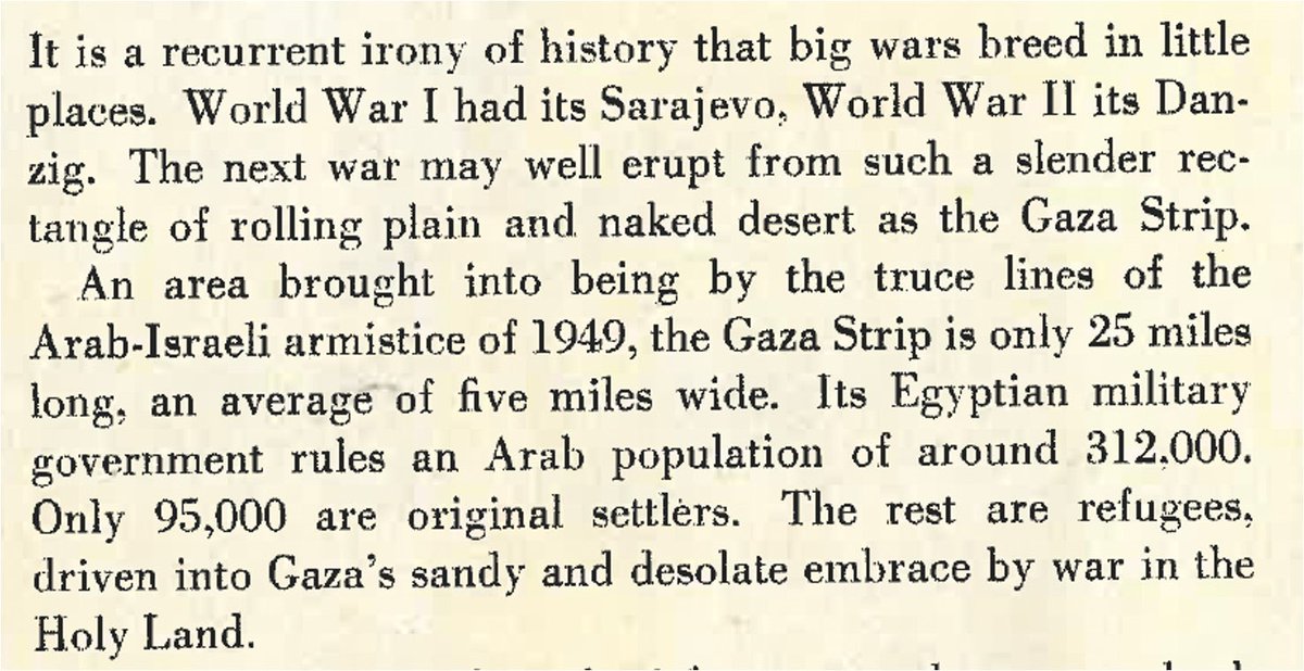 It is a recurrent irony of history that big wars breed in little places. World War I had its Sarajevo, World War Il its Dan-zig. The next war may well erupt from such a slender rectangle of rolling plain and naked desert as the Gaza Strip.
An area brought into being by the truce lines of the Arab-Israeli armistice of 1949, the Gaza Strip is only 25 miles long: an average of five miles wide. Its Egyptian military government rules an Arab population of around 312.000.
Only 95,000 are original settlers. The rest are refugees, driven into Gaza's sandy and desolate embrace by war in the holy land
