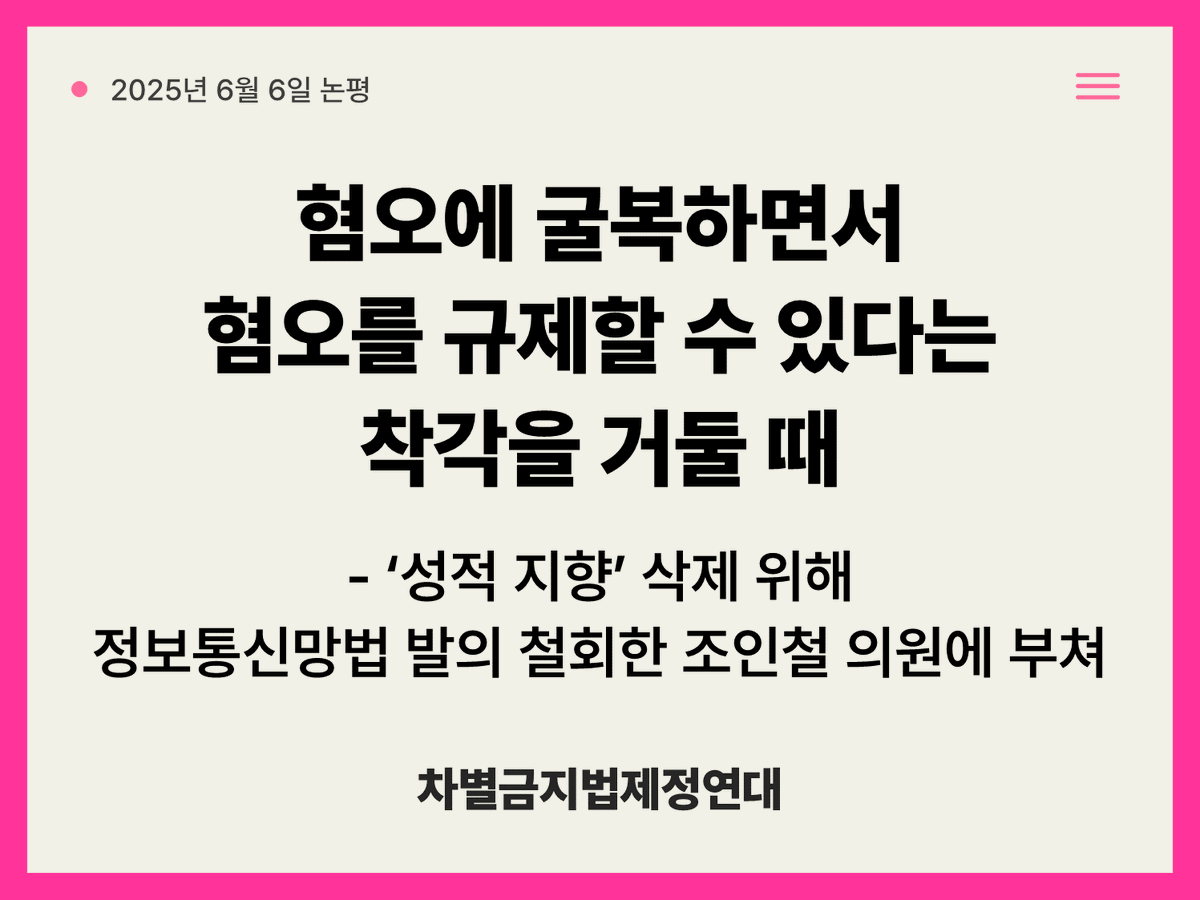 equalact's tweet photo. 혐오에 굴복하면서 혐오를 규제할 수 있다는 착각을 거둘 때
- ‘성적 지향’ 삭제 위해 정보통신망법 발의 철회한 조인철 의원에 부쳐
​
1. ‘차별해도 되는 사람이 있다’고 선언하는 정치가 민주주의를 훼손한다
​
지난 5일, 더불어민주당 조인철 의원 등 11명의 국회의원이 「정보통신망 이용 촉진 및 정보 보호 등에 관한 법률」(이하 정보통신망법)을 발의한 지 일주일만에 빛의 속도로 법안을 철회했다. 해당 법안은 민주주의 기반을 훼손하고 사회통합을 저해하는 온라인 상 ‘혐오표현’을 방송통신심의위원회와 같은 공적 기구가 적절하게 심의·규율해야 한다는 취지에서 발의됐다. 그런데 보수개신교 반대 민원이 시작되자마자 차별·폭력 금지사유 중 ‘성적 지향’을 빼고 재발의하겠다며 법안을 철회한 것이다. 헌법의 평등권을 거부하고 성소수자 시민의 권리를 부정하면서 민주주의 기반을 무너뜨리는 모순을 납득할 방도란 없다. 민주주의의 토대인 다양성과 다원성을 노골적으로 배격하려는 의도 속에서 이루어진 법안 철회는 그 자체로 차별을 정당화·조장·강화하는 행태다.
​
2. 혐오에 굴복하면서 혐오를 규제·해소해나갈 방안은 없다
​
특정 집단에 대한 차별을 조장하거나 폭력을 선동하는 혐오표현을 방지할 필요성은 이미 대다수 시민들이 절감하는 바다. 만연한 혐오에 대해 강력한 규제가 필요하다는 요구는 계속 커져 왔고, 보수·진보를 막론하고 관련 법제도를 마련하려는 노력 또한 최소 10여 년 이상 이어져왔다.
2013년 노웅래 의원 대표발의의「방송법」개정안, 안효대 의원의 「형법」개정안, 이종걸 의원의 「특정범죄가중법」개정안은 모두 혐오를 다각도로 규제하기 위한 시도였다. ‘혐오의 정치’가 뜨거운 사회문제로 가시화된 2010년대 중반 이후에도 발의는 계속 이어졌지만, 보수개신교에 굴복해 법안 철회가 반복된 것 또한 이 시기부터다. 2016년 증오범죄에 대한 국가 차원의 조사·분석을 통해 대책을 마련토록 하는 「증오범죄 통계법안」(이종걸 의원), 2018년 본격적인 혐오표현 규제에 대한 근거법이자 단일법으로 발의된 「혐오표현규재법안」(김부겸 의원), 차별·혐오 조장 정보를 ‘불법정보’로 규율하는 「정보통신망법」개정안(신용현 의원)은 모두 보수개신교의 반대로 인해 빠르게 철회됐다. 보수개신교계를 방문해 동성애를 보호한다는 ‘오해’를 받지 않도록 일부러 ‘성적 지향’을 빼고 발의했다며 변명하는 모습은 왜 이다지도 익숙한가. 혐오표현을 규제할 만큼 사회적 논의가 성숙하지 않았다는 핑계를 대며 발의를 철회하는 것이 어쩌다 기본값이 됐나. 사회통합을 위해 혐오 규제가 필요하다면서도 사회분열의 책임을 소수자에게 돌리며 사회적 합의 형성을 가로막고 있는 것이 누구인지를 직시해야 한다.
​
3. ‘차별’과 ‘차별금지 원칙’을 전제하지 않은 혐오 대응은 실현불가능하다
​
다수의 혐오표현 전문가들이 지적하고 있듯이, 혐오표현 규제 방안을 모색·실현하기 위한 필수 전제는 바로 혐오표현이 ‘차별’의 한 양태라는 점을 인정하는 것이다. 혐오표현은 단지 욕설, 유해하거나 기분 나쁜 말, 비도덕적인 언행 일반을 지칭하는 것이 아니라, 표적이 되는 사회적 소수자 집단 및 구성원에 대한 차별을 조장·확산한다는 것이 핵심요소다. 따라서 혐오표현 역시 차별에 해당하며 차별받지 않을 권리를 ‘보편적으로’ 보장한다는 원칙을 전제하지 않으면 이를 효과적으로 규제·예방하기란 불가능하다. 방송통신심위원회가 2019년 발간한 『인터넷에서의 성차별적 혐오표현에 대한 심의방안 ​ 연구』는 바로 혐오 규제를 위한 법제도 및 정책이 갖춰야 할 필수 전제를 제시하고 있다. 첫째는 혐오표현이 불합리한 고정관념·편견·차별을 강화하는 사회적 해악이라는 점을 인식하고 ‘차별 규제’의 관점에서 접근할 필요성, 둘째는 방통법 상 행정규칙인 「정보통신 심의규정」에서 ‘차별’과 ‘혐오’ 규정을 명료화 할 필요성이다. 차별금지법이 있다면 이러한 규정의 기본 근거로 작동할 수 있지만(차별금지법이 혐오표현 대응을 위한 필수과제로 꼽히는 이유다), 근거법이 부재한 상황에서는 개별 제도들에서 정의 규정과 함께 ‘보편적 차별금지 원칙’을 담보하려는 다방면의 노력이 필수적이다. ‘성적 지향’을 삭제한 채로 다시 법안을 재발의하고 혐오표현을 규제하기 위한 입법을 이어가겠다는 조인철 의원의 의지가 왜 입법 효과를 담보하기 어려운 어불성설인지 되새기기를 바란다.
​
4. 우리는 강력히 요구한다
​
하나. 조인철 의원 등 11인의 발의 의원들은 금지되는 차별·폭력 사유 중 ‘성적 지향’을 삭제하려는 시도를 중단하고, 포괄적 금지사유를 명시한 「정보통신망법」 개정안을 다시 발의하라. ‘성적 지향’을 삭제한 법안 재발의에 이름을 올리는 수치를 택하지 않길 바란다.
하나. 이재명 정부와 여당은 혐오표현 규율의 기본 근거가 되는 포괄적 차별금지법 제정에 나서라. 그동안 방송통신심의위원회와 같이 혐오표현을 규제하는 대표적인 공적 기관조차 차별과 혐오를 규정하는 법적 근거가 부재하기 때문에 적극적인 판단 및 조치를 취하기 어렵다는 변명으로 일관해왔다. 유엔은 혐오표현 대응의 효과적인 실행을 위해 한 단계 더 나아가는 조치를 취하는 것이 국가, 시민사회, 플랫폼의 책임이자 의무라고 말한다. 지난 겨울 차별과 혐오 없는 평등세상을 바라며 광장을 채웠던 시민들의 목소리 또한 마찬가지다. 바로 지금 그 책임과 의무의 실행을 요구한다.
​
2025년 6월 6일
차별금지법제정연대