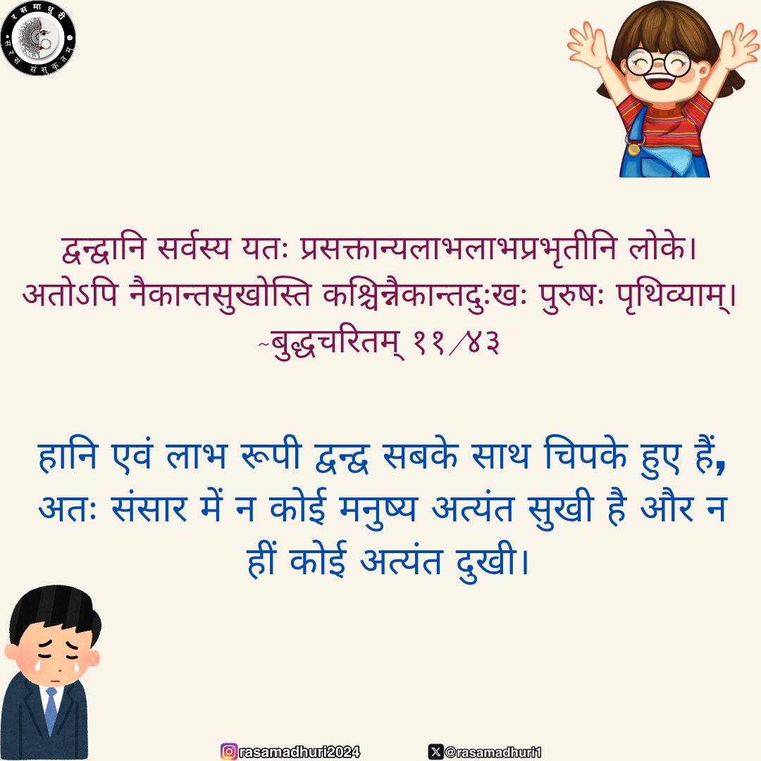 हानि एवं लाभ रूपी द्वन्द्व सबके साथ चिपके हुए हैं, अतः संसार में न कोई मनुष्य अत्यंत सुखी है और न हीं कोई अत्यंत दुखी।।
     ~बुद्धचरितम् ११/४३

#रसमाधुर्यम् #जयतुसंस्कृतम् 
#संस्कृतम् #Sanskrit 
#rasamadhuri #samskrit