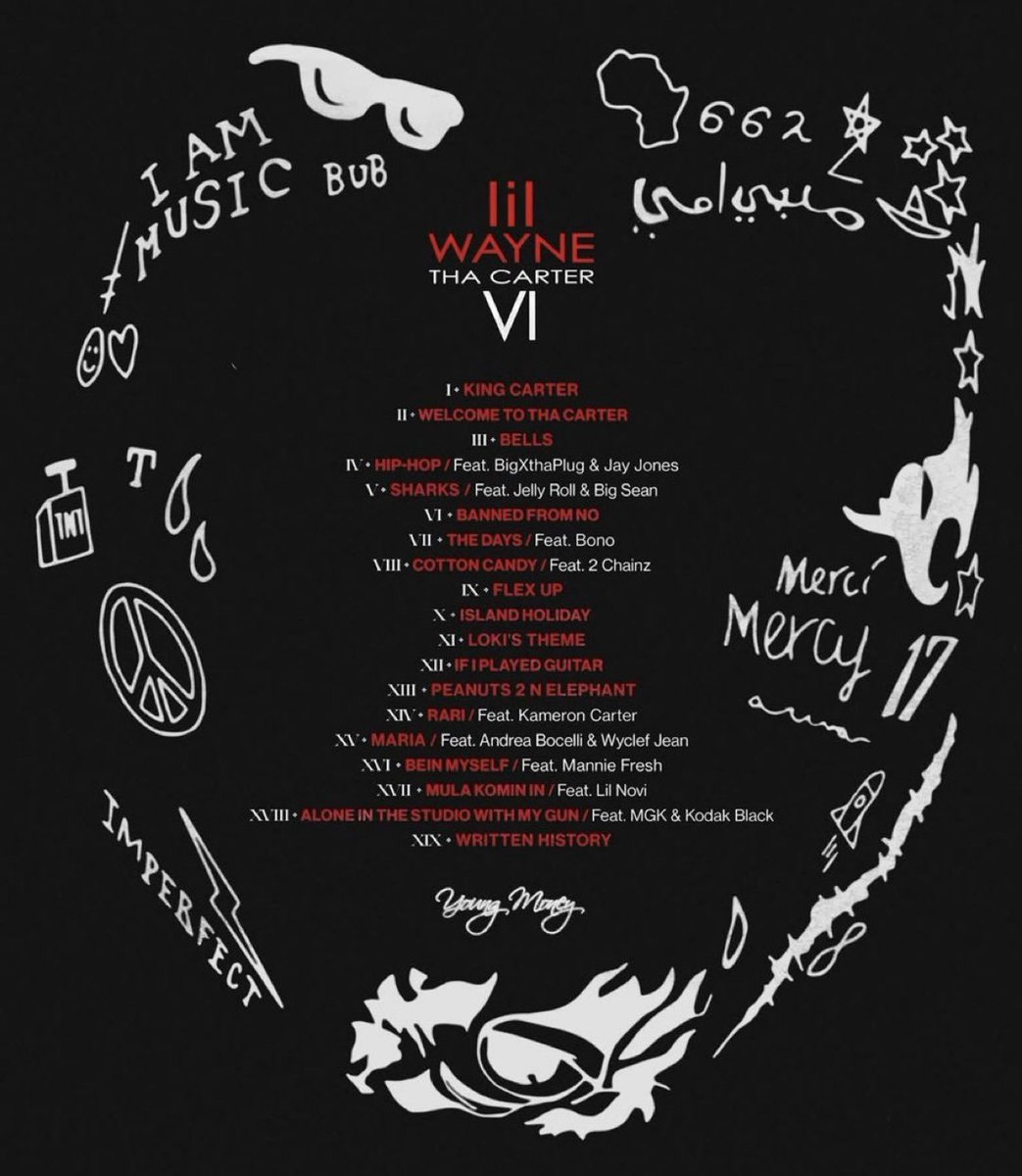 🗣️ LIL WAYNE

💽 THA CARTER VI

🚨TONIGHT 

 📝 TRACKLIST 

🎙️FEATURES: 

🗣️BIGXTHAPLUG
🗣️JAY JONES
🗣️JELLY ROLL
🗣️BIG SEAN
🗣️BONO
🗣️2 CHAINZ
🗣️KAMERON CARTER
🗣️ANDREA BOCELLI
🗣️WYCLEF JEAN
🗣️MANNIE FRESH
🗣️LIL NOVI
🗣️MGK
🗣️KODAK BLACK