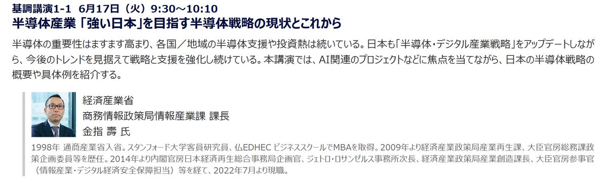 【「エッジAIイニシアチブ」講演紹介】

基調講演1-1
6月17日（火）9:30～10:10

経済産業省 商務情報政策局情報産業課 課長　金指壽氏

「半導体産業 『強い日本』を目指す半導体戦略の現状とこれから」

アップデートを重ねる日本の半導体戦略の最新情報をお話しいただきます。
