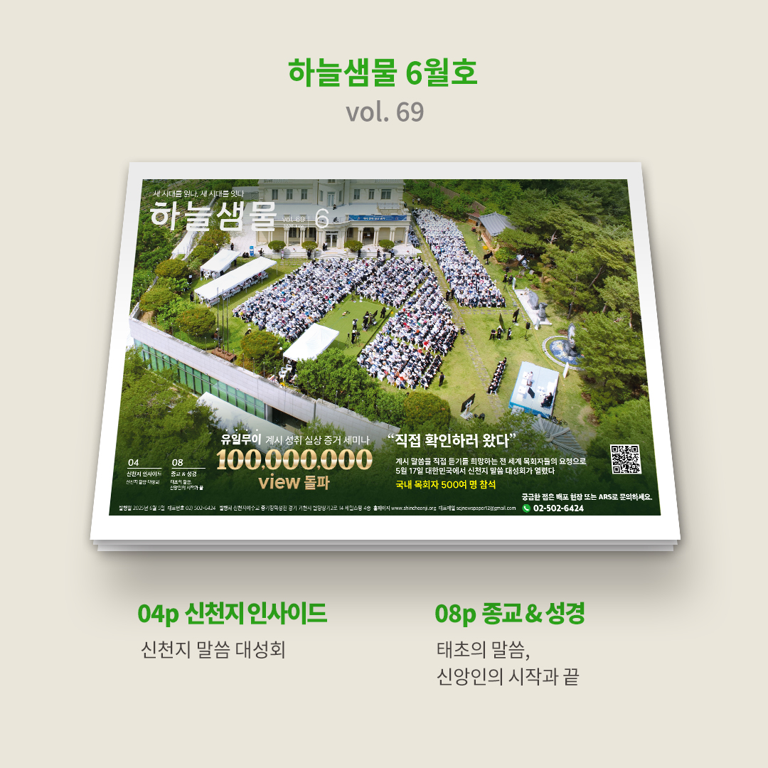 💧 『하늘샘물』 6월호(vol. 69)가 발행되었습니다.

⭐️  bit.ly/2025hnsm06

💎 1p┃표지

🏆유튜브에서 1억 뷰를 돌파한 세상에 단 하나뿐인 '계시 성취 실상 증거' 세미나, 이는 신천지 계시 말씀에 대한 뜨거운 관심을 반영한 결과입니다.

✝️  지난 5월 17일, 청평에 위치한 신천지