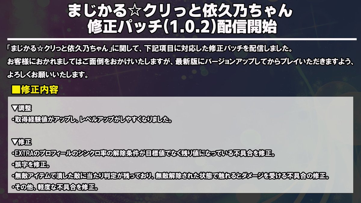 ／
まじかる☆クリッと依久乃ちゃん
パッチ1.0.2配信🌰
＼

取得経験値アップの調整、その他不具合を修正したパッチ1.0.2を配信しました。
お手数をおかけいたしますが、プレイの際は必ず最新バージョン（Ver1.0.2）へのアップデートをお願いいたします。

なお、Nintendo