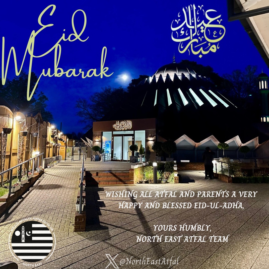 Majlis Atfal-Ul-Ahmadiyya North East would like to wish a warm Eid-ul-Adha Mubarak to all Atfal and Parents!

On this special occasion let us pray for Beloved Huzoor that Allah Taala grants him a long and healthy life Insh'Allah. Ameen 

Jazakallah
Your Humbly,
Atfal North East