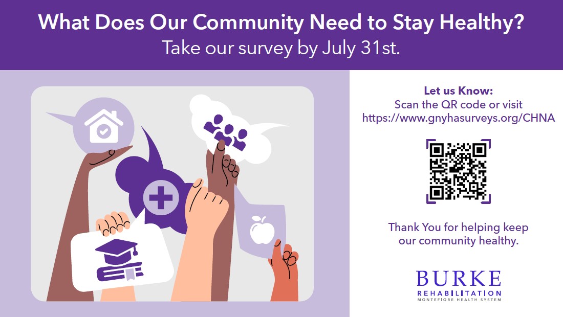 Burke Rehabilitation wants to hear your thoughts on what matters most for health in our community today—so we can work toward a healthier tomorrow. Every three years, the Greater New York Hospital Association (GNYHA) conducts a Community Health Needs Assessment (CHNA). This