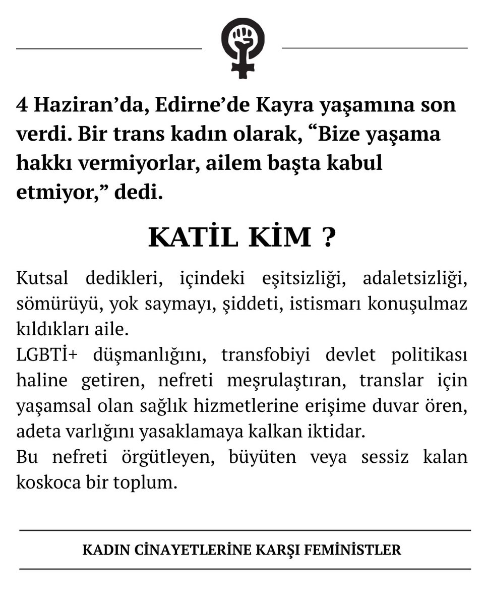 4 Haziran’da, Edirne’de Kayra yaşamına son verdi. Bir trans kadın olarak, “Bize yaşama hakkı vermiyorlar, ailem başta kabul etmiyor,” dedi.

KATİL KİM?

Kutsal dedikleri, içindeki eşitsizliği, adaletsizliği, sömürüyü, yok saymayı, şiddeti, istismarı konuşulmaz kıldıkları aile.