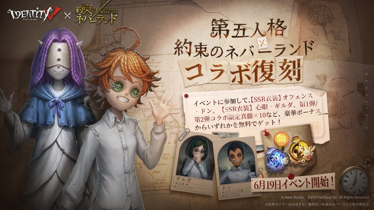 #第五人格×#約束のネバーランド
～コラボ復刻まもなく～

さあ、ここから必出だ！
決断の先にあるのは悪夢か？希望か？

6月19日よりイベントに参加して、
【SSR衣装】オフェンス‐ドン、
【SSR衣装】心眼‐ギルダ、
第1弾/第2弾コラボ限定真髄×10など、
豪華ボーナスからいずれかを無料でゲット！