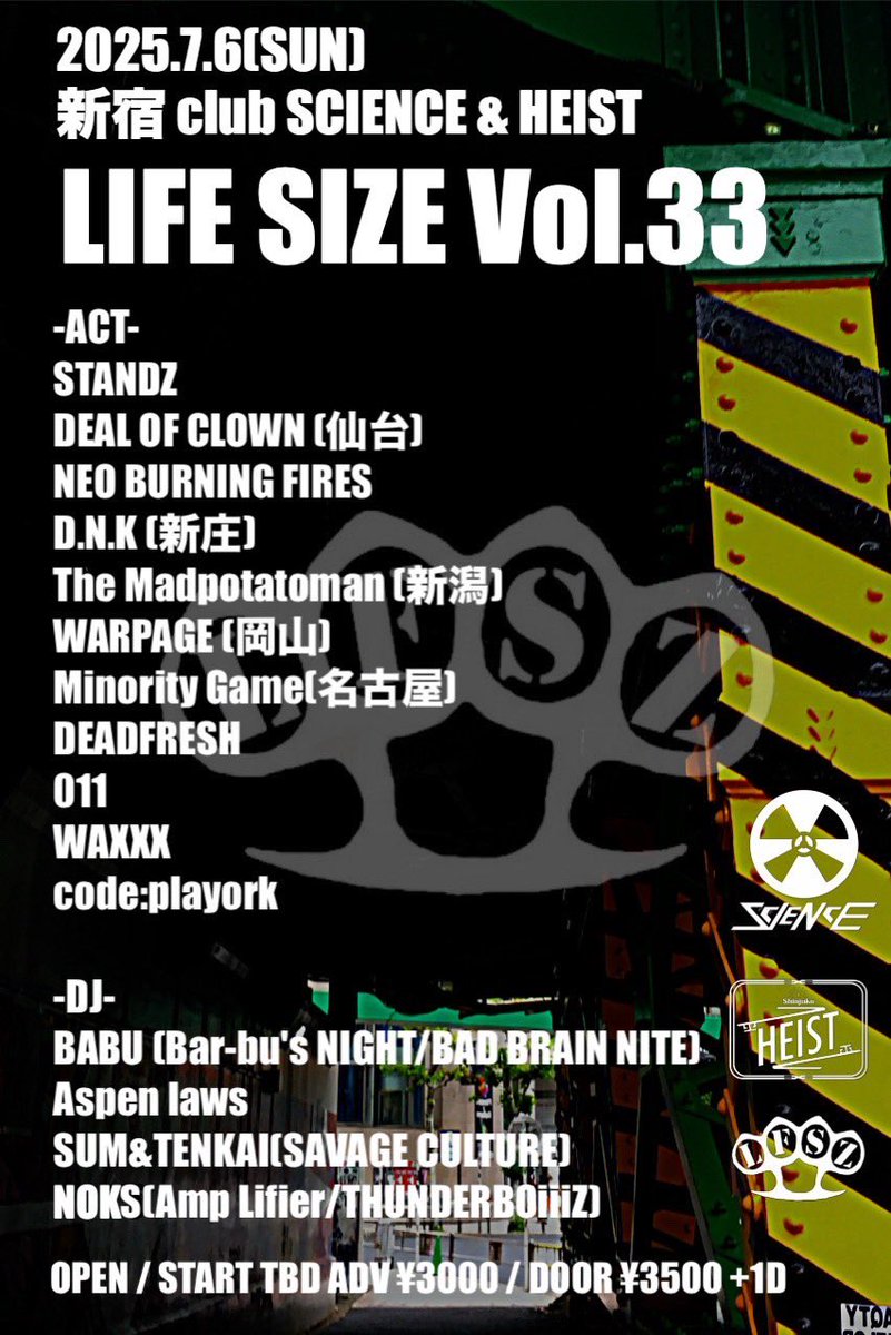 【🔥追加ACT情報🔥】

2025.7.6(日)
LIFE SIZE vol.33
新宿 club SCIENCE&amp;HEIST

STANDZ
DEAL OF CLOWN
NEO BURNING FIRES
D.N.K 
The Madpotatoman 
WARPAGE 
DEVDFRE$H
011
WAXXX
MINORITY GAME 
CODE;PLAYORK 🆕

<DJ>
Aspenlaws
BABU
SUM&amp;TENKAI 
NOKS 🆕

プレイガイドor各バンド取り置き