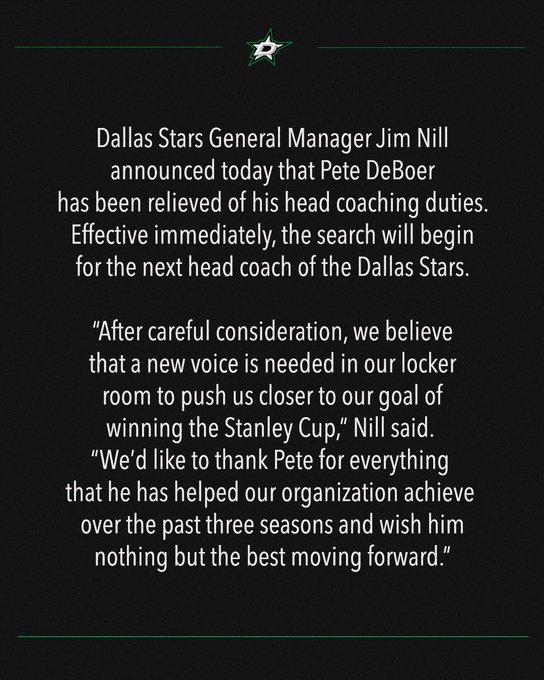 Dallas Stars General Manager Jim Nill announced today that Pete DeBoer has been relieved of his head coaching duties. Effective immediately, the search will begin for the next head coach of the Dallas Stars.
 
“After careful consideration, we believe that a new voice is needed in our locker room to push us closer to our goal of winning the Stanley Cup,” Nill said. “We’d like to thank Pete for everything that he has helped our organization achieve over the past three seasons and wish him nothing but the best moving forward.”