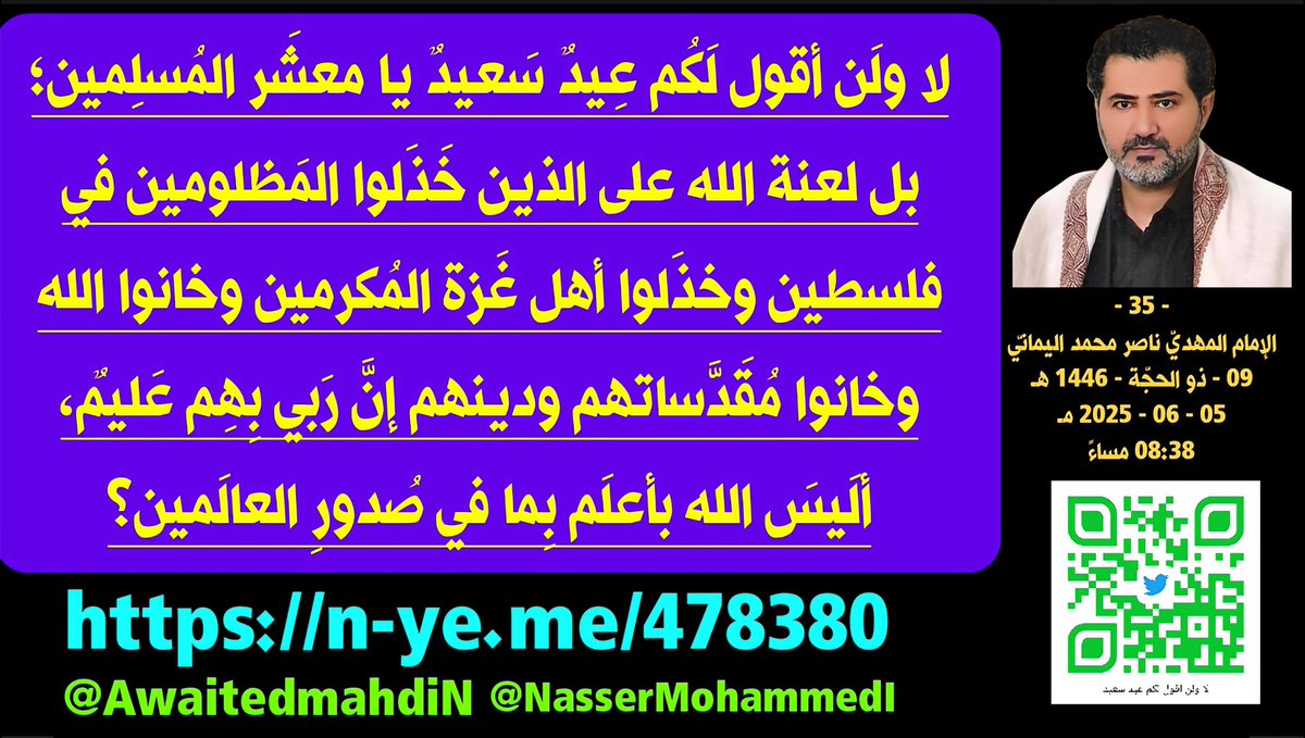 لا ولَن أقول لَكُم عِيدٌ سَعيدٌ يا معشَر المُسلِمين؛ بل لعنة الله على الذين خَذَلوا المَظلومين في فلسطين وخذَلوا أهل غَزة المُكرمين وخانوا الله وخانوا مُقَدَّساتهم ودينهم إنَّ رَبي بِهِم عَليمٌ، ألَيسَ الله بأعلَم بِما في صُدورِ العالَمين؟
- 35 -
الإمام المهديّ ناصر محمد اليمانيّ
