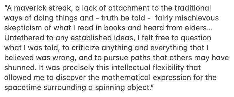 This is wonderful: Roy Kerr who discovered an exact solution to Einstein's field equations for spinning black holes - a solution that Subrahmanyan Chandrasekhar called "shuddering before the beautiful" - attributes his success (where others had failed) to his maverick approach.