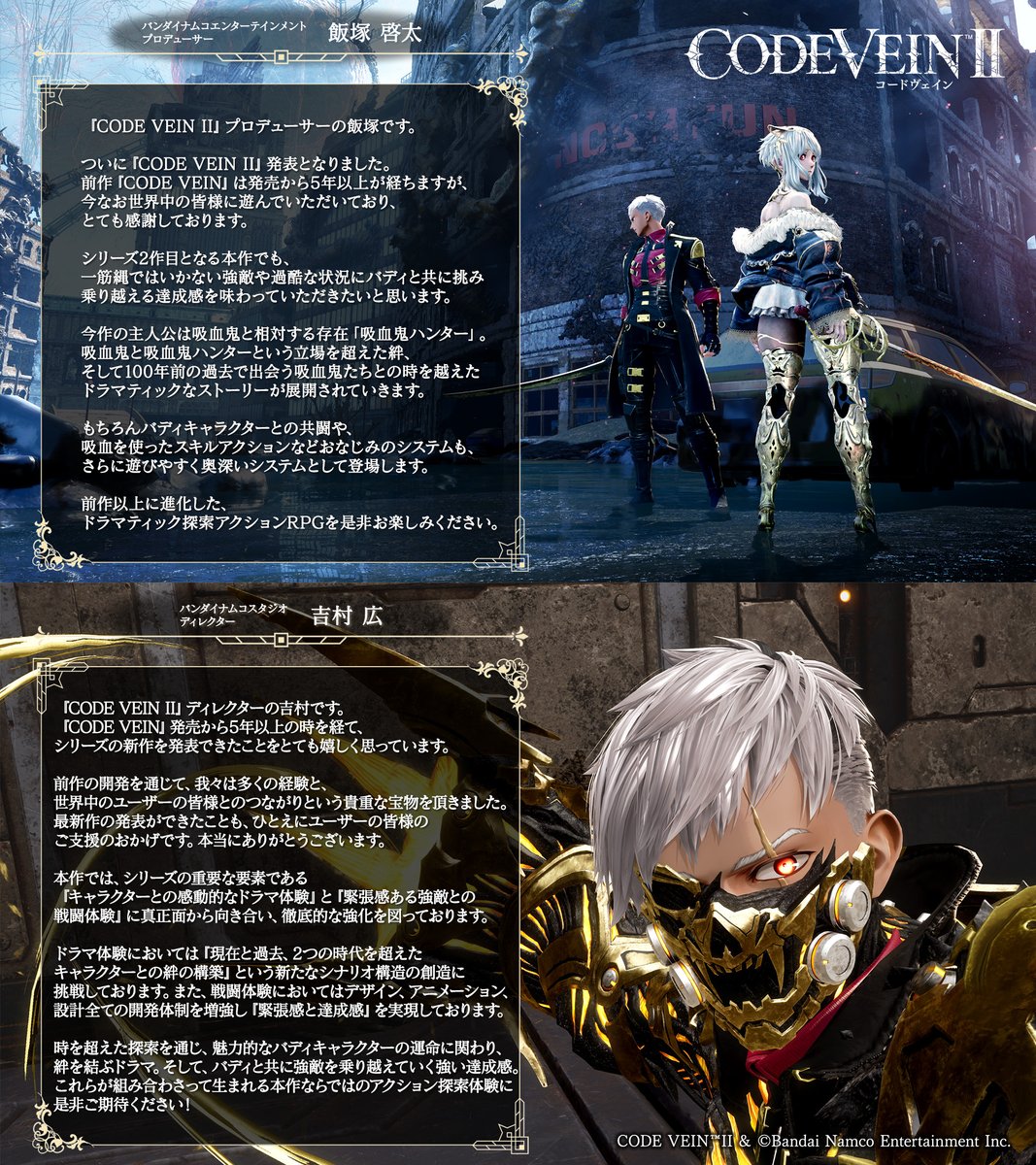 ════════════
『CODE VEIN II』
開発陣よりメッセージ公開
════════════

『#CODEVEIN2 』の発表に際し、
プロデューサーの飯塚とディレクターの吉村より
皆さまへのメッセージを公開！

前作より進化したアクションとドラマ体験にどうぞご期待ください！

#コードヴェイン2