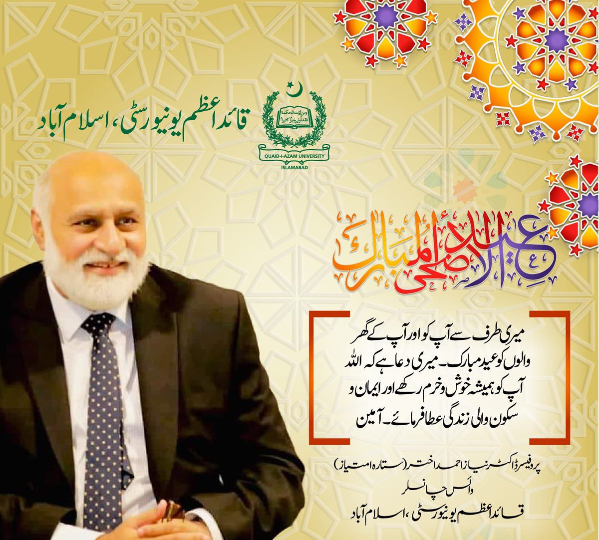 میری طرف سے آپکو اور آپ کے گھر والوں کو عید مبارک۔ میری دعا ہے کہ اللہ آپ کو ہمیشہ خوش و خرم رکھے اور ایمان و سکون والی زندگی عطا فرمائے۔ آمین۔

انجینئر پروفیسر ڈاکٹر نیاز احمد
وائس چانسلر
قائداعظم یونیورسٹی اسلام آباد
