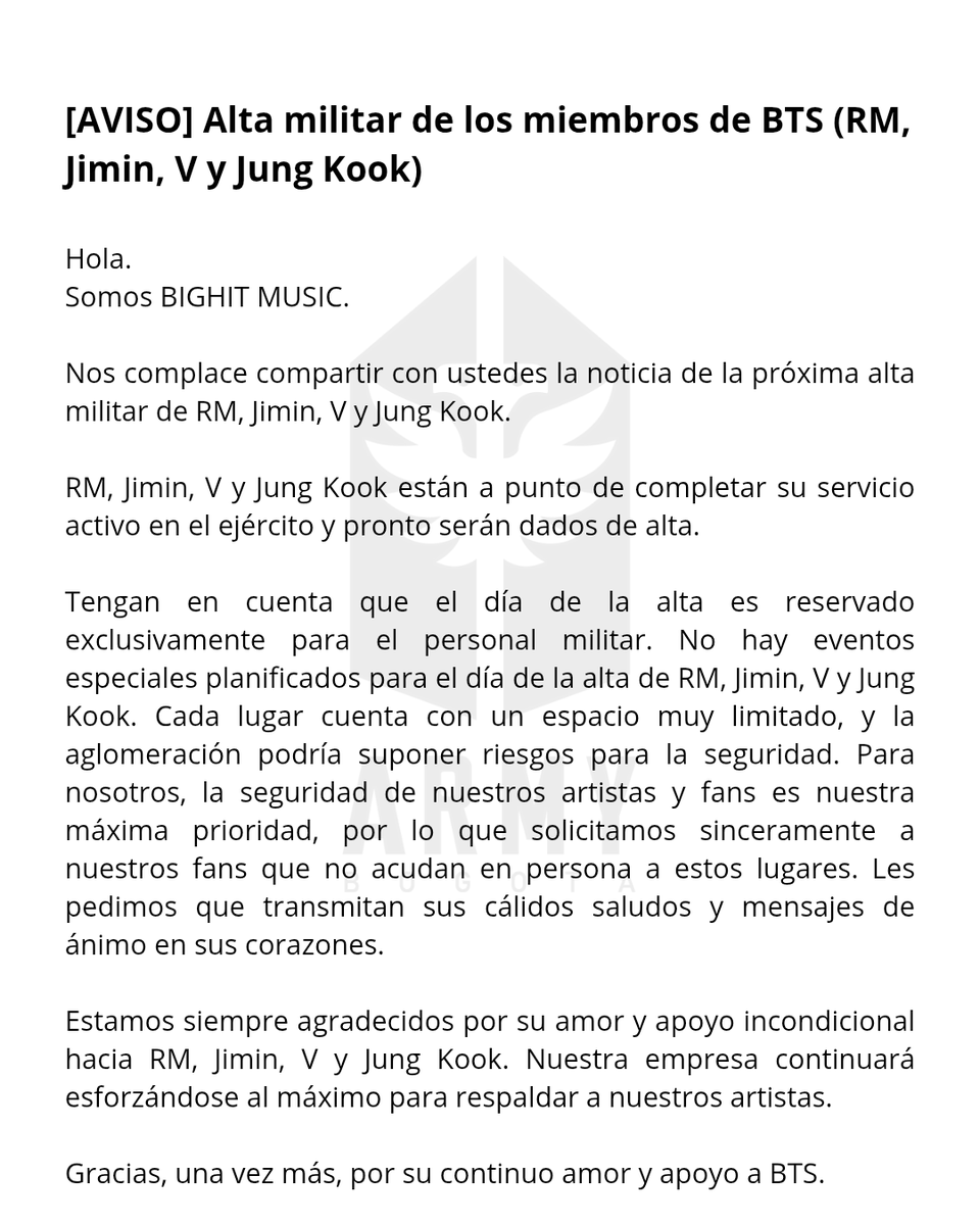 ARMYBogotaCol's tweet photo. Alta militar de los miembros de BTS (RM, Jimin, V y Jung Kook)

Hola.
Somos BIGHIT MUSIC.

Nos complace compartir con ustedes la noticia de la próxima alta militar de RM, Jimin, V y Jung Kook.

RM, Jimin, V y Jung Kook están a punto de completar su servicio activo en el ejército y pronto serán dados de alta.

Tengan en cuenta que el día de la alta es reservado exclusivamente para el personal militar. No hay eventos especiales planificados para el día de la alta de RM, Jimin, V y Jung Kook. Cada lugar cuenta con un espacio muy limitado, y la aglomeración podría suponer riesgos para la seguridad. Para nosotros, la seguridad de nuestros artistas y fans es nuestra máxima prioridad, por lo que solicitamos sinceramente a nuestros fans que no acudan en persona a estos lugares. Les pedimos que transmitan sus cálidos saludos y mensajes de ánimo en sus corazones.

Estamos siempre agradecidos por su amor y apoyo incondicional hacia RM, Jimin, V y Jung Kook. Nuestra empresa continuará esforzándose al máximo para respaldar a nuestros artistas.

Gracias, una vez más, por su continuo amor y apoyo a BTS.