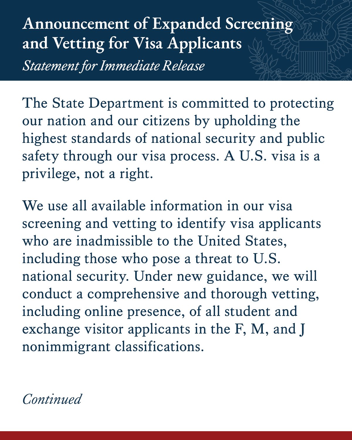 The State Department is committed to protecting our nation and our citizens by upholding the highest standards of national security and public safety through our visa process. A U.S. visa is a privilege, not a right.
We use all available information in our visa screening and vetting to identify visa applicants who are inadmissible to the United States, including those who pose a threat to U.S. national security. Under new guidance, we will conduct a comprehensive and thorough vetting, including online presence, of all student and exchange visitor applicants in the F, M, and J nonimmigrant classifications.
