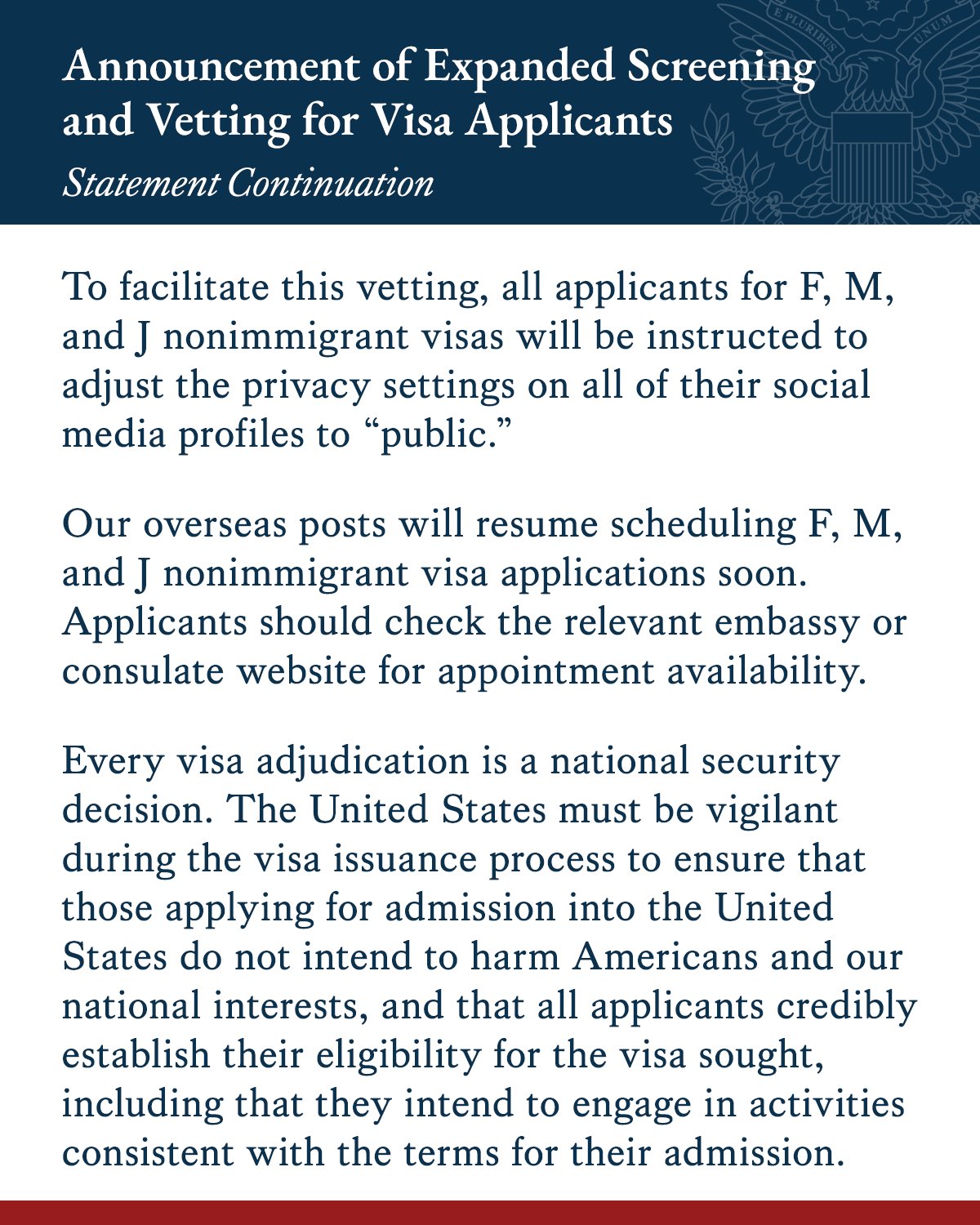 To facilitate this vetting, all applicants for F, M, and J nonimmigrant visas will be instructed to adjust the privacy settings on all of their social media profiles to “public.”
Our overseas posts will resume scheduling F, M, and J nonimmigrant visa applications soon. Applicants should check the relevant embassy or consulate website for appointment availability.
Every visa adjudication is a national security decision. The United States must be vigilant during the visa issuance process to ensure that those applying for admission into the United States do not intend to harm Americans and our national interests, and that all applicants credibly establish their eligibility for the visa sought, including that they intend to engage in activities consistent with the terms for their admission.