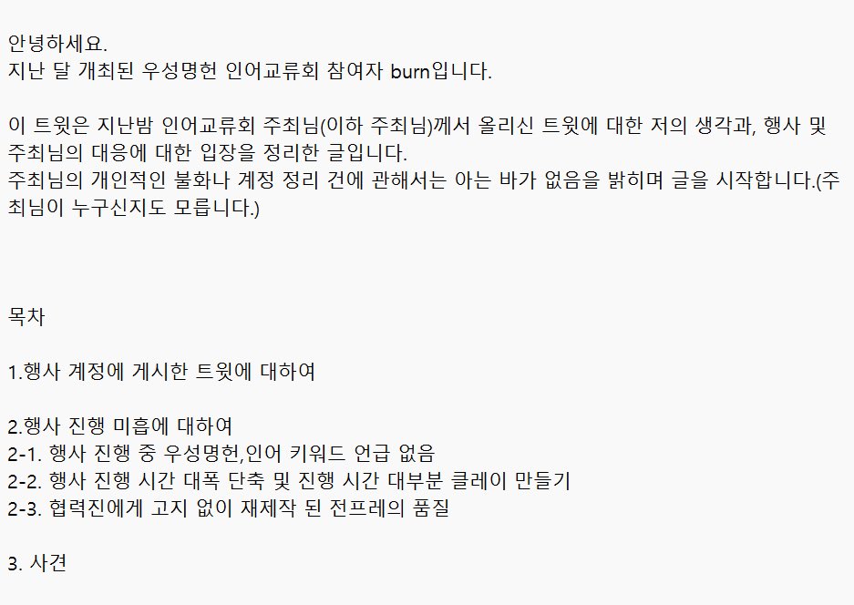 안녕하세요.
우성명헌 인어교류회 참가자 burn입니다.

지난밤 행사 계정에 올라온 주최님의 글과 해당 행사 진행 미흡에 대한 저의 생각을 적은 글이며, 이 글을 통해 더이상의 불필요한 감정소모가 없길 바라는 마음으로 업로드합니다.

이후로 언급이 없길 바랍니다.