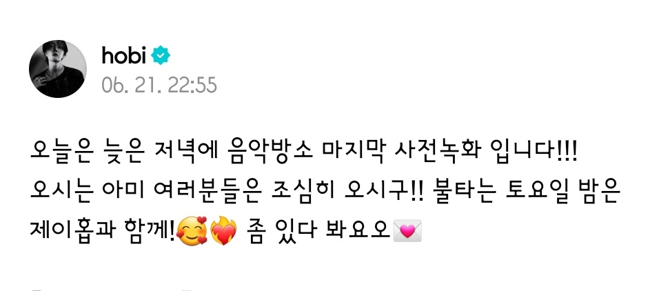 250621  #JHOPE  위버스 포스트

오늘은 늦은 저녁에 음악방소 마지막 사전녹화 입니다!!! 
오시는 아미 여러분들은 조심히 오시구!! 불타는 토요일 밤은 제이홉과 함께!🥰❤️‍🔥 좀 있다 봐요오💌
