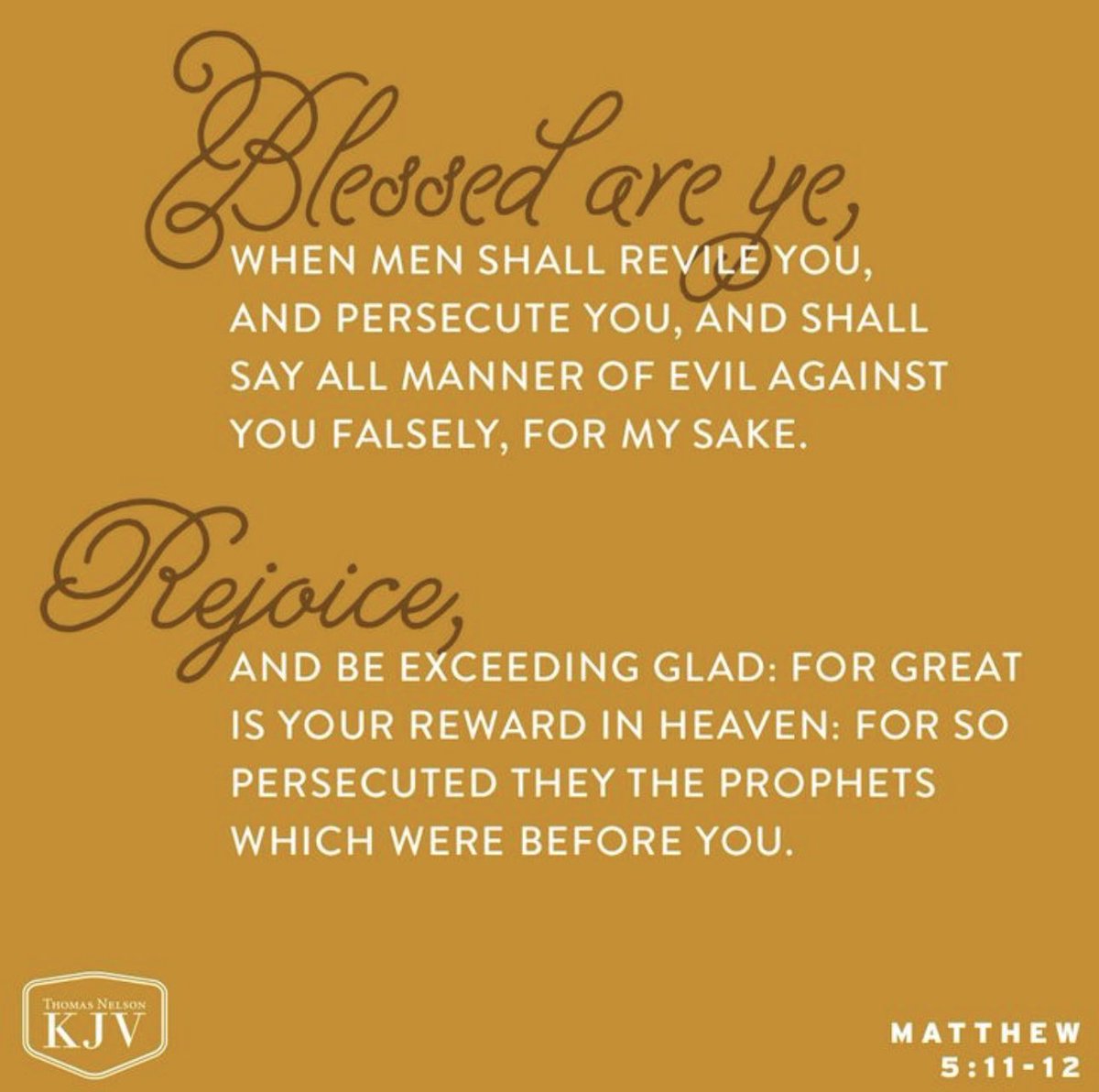 Matthew 5:11-12

Blessed are ye, when men shall revile you, and persecute you, and shall say all manner of evil against you falsely, for my sake.
Rejoice, and be exceeding glad: for great is your reward in heaven: for so persecuted they the prophets which were before you.