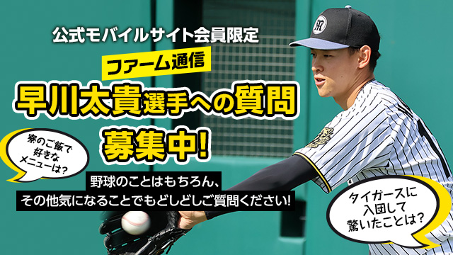 公式モバイルサイトで連載中のコラム「ファーム通信」では会員様を対象に、早川太貴選手への質問を受付中！
野球のこと、日常生活のことなど早川選手に聞いてみたいことをお寄せください。
▼質問はこちらから
m.hanshintigers.jp/column_news/de…