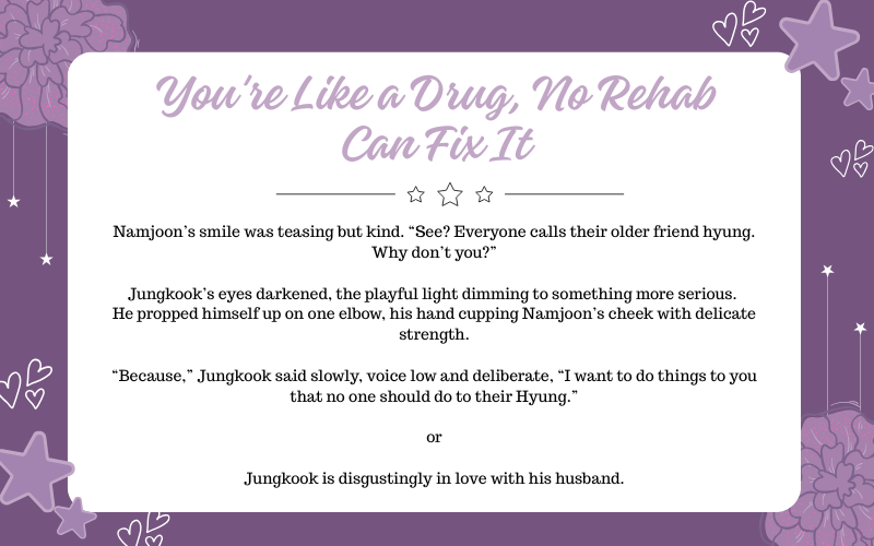 ⋆☆ You're Like a Drug, No Rehab Can Fix It ☆⋆

💜 6.6K
🤍 Namkook
💜 Slice of Life Au

Tags:
- Mentions of MPreg
- Insecurity/Jealousy
- Domestic/Married life
- Cravings + Tantrums

archiveofourown.org/works/66190582