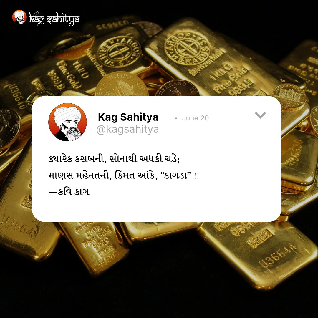 હે કાગ ! કોઈ વખત સુંદર અને બારીક દાગીનામાં સોનું હોય, તેના કરતાં એની ઘડાઈની કિંમત વધી જાય છે; કારણ કે ઝીણા કામમાં સોનાથી મજૂરી વધી જાય છે. એટલે જ માણસો મહેતનની જ કિંમત કરે છે.
–કવિ કાગ

દુહો દશમો વેદ
કાગવાણી ભાગ ૩

#kagsahitya #dulabhayakag #kavikag #Kagbapu