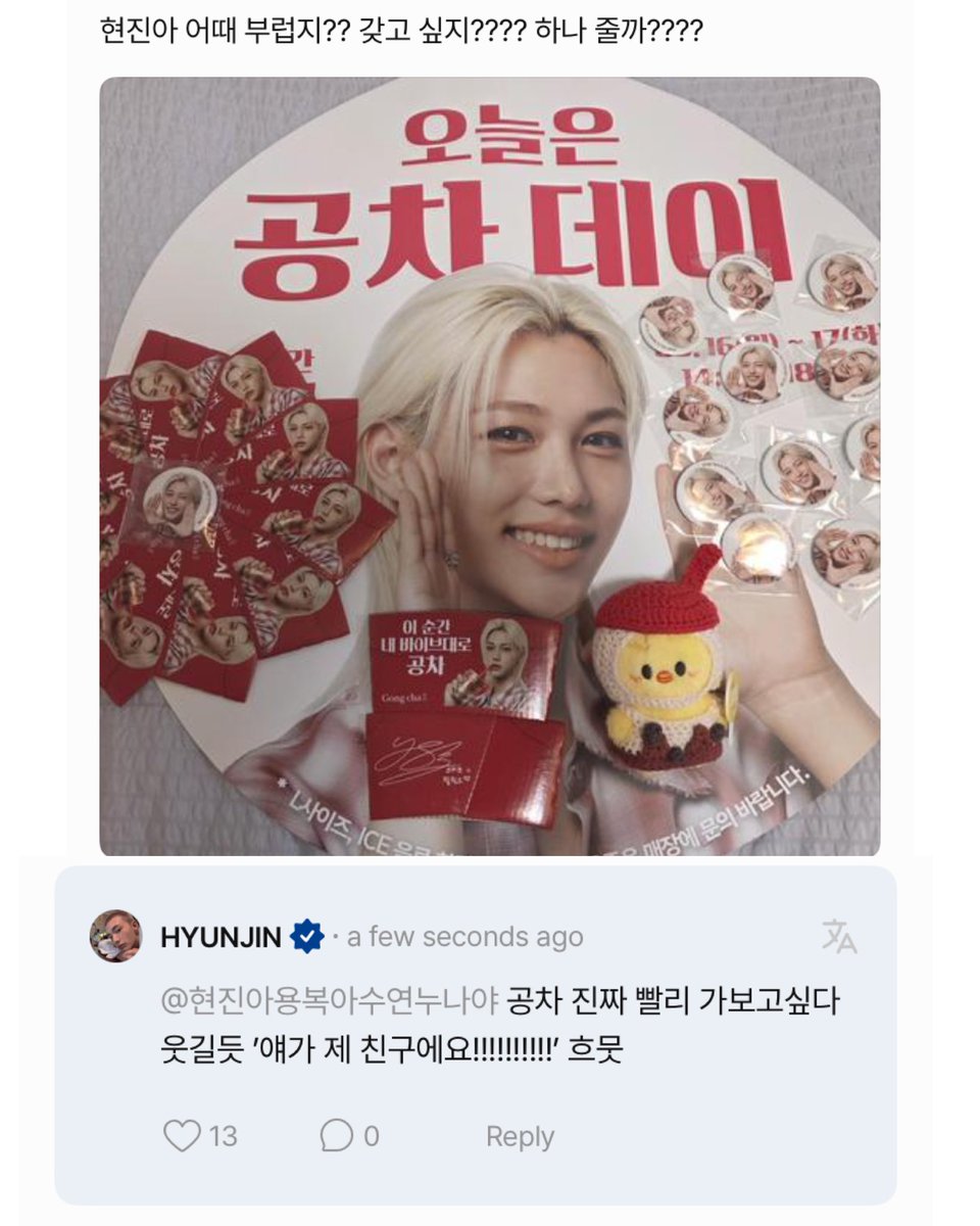💬: hyunjin, what do you think? you're jealous right?? do you want it???? should i give you one????
🥟: i really want to go to gong cha soon. it would be funny, i'd say "he's my friend!!!!!!!" *smile*