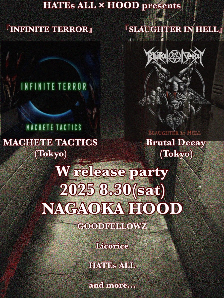 2025 8/30(sat)
新潟県長岡市HOOD

HATEs ALL × HOOD presents
『INFINITE TERROR』&amp; 『SLAUGHTER IN HELL』
W release party

・MACHETE TACTICS(Tokyo)
・Brutal Decay(Tokyo)
・GOODFELLOWZ
・Licorice(佐渡)
・HATEs ALL
　and more…

詳細後日