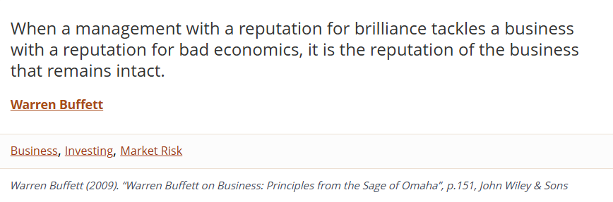 When management with a reputation for brilliance tackles a business with a reputation for bad economics, it is the reputation of the business that remains intact. —Warren Buffett