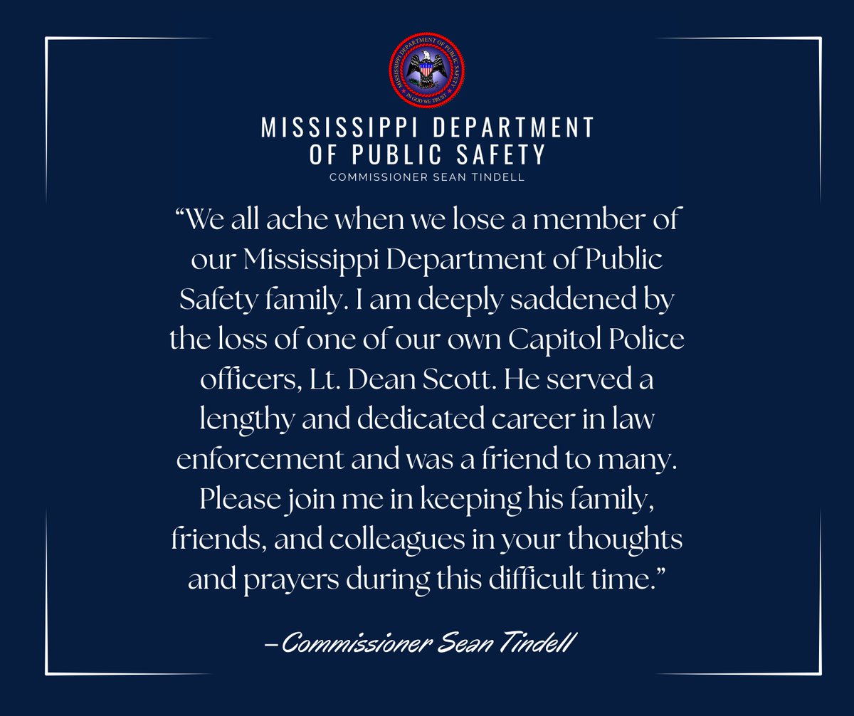 “We all ache when we lose a member of our Mississippi Department of Public Safety family. I am deeply saddened by the loss of one of our own Capitol Police officers, Lt. Dean Scott. 

He served a lengthy and dedicated career in law enforcement and was a friend to many. Please